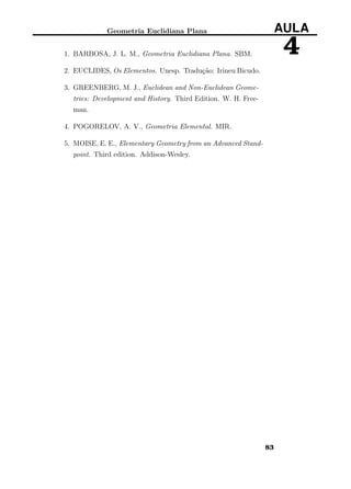 Geometria Euclidiana Plana AULA
41. BARBOSA, J. L. M., Geometria Euclidiana Plana. SBM.
2. EUCLIDES, Os Elementos. Unesp. Tradução: Irineu Bicudo.
3. GREENBERG, M. J., Euclidean and Non-Euclidean Geome-
tries: Development and History. Third Edition. W. H. Free-
man.
4. POGORELOV, A. V., Geometria Elemental. MIR.
5. MOISE, E. E., Elementary Geometry from an Advanced Stand-
point. Third edition. Addison-Wesley.
83
 