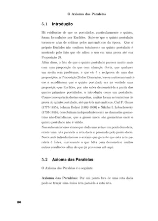O Axioma das Paralelas
5.1 Introdução
Há evidências de que os postulados, particularmente o quinto,
foram formulados por Euclides. Sabe-se que o quinto postulado
tornou-se alvo de críticas pelos matemáticos da época. Que o
próprio Euclides não conﬁava totalmente no quinto postulado é
mostrado pelo fato que ele adiou o uso em uma prova até sua
Proposição 29.
Além disso, o fato de que o quinto postulado parecer muito mais
com uma proposição do que com aﬁmação óbvia, que qualquer
um aceita sem problemas, e que ele é a recíprova de uma das
proposições, a Proposição 28 dos Elementos, levou muitos matemáti-
cos a acreditarem que o quinto postulado era na verdade uma
proposição que Euclides, por não saber demonstrá-la a partir dos
quatro primeiros postulados, o introduziu como um postulado.
Como consequência destas suspeitas, muitas foram as tentativas de
prova do quinto postulado, até que três matemáticos, Carl F. Gauss
(1777-1855), Johann Bolyai (1802-1860) e Nikolai I. Lobachewsky
(1793-1856), descobriram independentemente as chamadas geome-
trias não-Euclidianas, que a grosso modo são geometrias onde o
quinto postulado não é válido.
Nas aulas anteriores vimos que dada uma reta e um ponto fora dela,
existe uma reta paralela a reta dada e passando pelo ponto dado.
Nesta aula introduziremos o axioma que garante que esta reta pa-
ralela é única, exatamente o que falta para demonstrar muitos
outros resultados além do que já provamos até aqui.
5.2 Axioma das Paralelas
O Axioma das Paralelas é o seguinte
Axioma das Paralelas: Por um ponto fora de uma reta dada
pode-se traçar uma única reta paralela a esta reta.
86
 