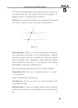 Geometria Euclidiana Plana AULA
5O Teorema do Ângulo Interior Alternado aﬁrma que se duas retas
são intercectadas por uma terceira então elas são paralelas. O
próximo teorema é a recíproca deste resultado.
Teorema 5.1. Se duas retas paralelas são cortadas por uma transver-
sal, então os ângulos internos alternados são congruentes.
Figura 5.1:
Demonstração Sejam r e s duas retas paralelas cortadas por
uma transversal t nos pontos A e B, respectivamente. Sabemos
que existe somente uma reta r passando por A formando ângulo
interior alternado com s congruentes. Pelo Teorema do Ângulo
Interior Alternado, segue que r e s são paralelas. Pelo Axioma
das Paralelas, temos que r coincide com r .
Note que na demonstração ﬁzemos uso do seguinte resultado.
Proposição 5.15. Se a reta m é paralela às retas r e s, então r
e s são paralelas.
Prove esta proposição como exercício.
Corolário 5.1. Se uma reta corta uma de duas paralelas, então
corta também a outra.
Demonstração Se uma reta cortasse somente uma de duas pa-
ralelas, então teríamos uma reta paralela a duas retas não parale-
las.
87
 
