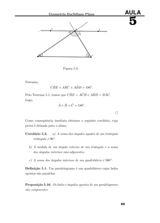 Geometria Euclidiana Plana AULA
5
Figura 5.3:
Portanto,
C ˆBE + A ˆBC + A ˆBD = 180◦
.
Pelo Teorema 5.1, temos que C ˆBE = A ˆCB e A ˆBD = B ˆAC.
Logo,
ˆA + ˆB + ˆC = 180◦
.
Como consequência imediata obtemos o seguinte corolário, cuja
prova é deixada para o aluno.
Corolário 5.2. a) A soma dos ângulos agudos de um triângulo
retângulo é 90◦.
b) A medida de um ângulo externo de um triângulo é a soma
dos ângulos internos não-adjacentes.
c) A soma dos ângulos internos de um quadrilátero é 360◦.
Deﬁnição 5.1. Um paralelogramo é um quadrilátero cujos lados
opostos são paralelos.
Proposição 5.16. Os lados e ângulos opostos de um paralelogramo
são congruentes.
89
 