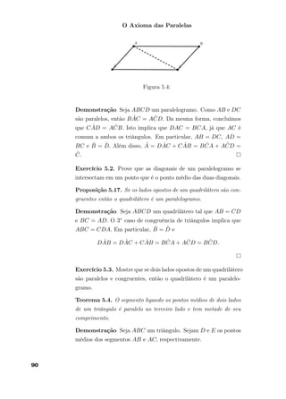 O Axioma das Paralelas
Figura 5.4:
Demonstração Seja ABCD um paralelogramo. Como AB e DC
são paralelos, então B ˆAC = A ˆCD. Da mesma forma, concluímos
que C ˆAD = A ˆCB. Isto implica que DAC = BCA, já que AC é
comum a ambos os triângulos. Em particular, AB = DC, AD =
BC e ˆB = ˆD. Além disso, ˆA = D ˆAC + C ˆAB = B ˆCA + A ˆCD =
ˆC.
Exercício 5.2. Prove que as diagonais de um paralelogramo se
intersectam em um ponto que é o ponto médio das duas diagonais.
Proposição 5.17. Se os lados opostos de um quadrilátero são con-
gruentes então o quadrilátero é um paralelogramo.
Demonstração Seja ABCD um quadrilátero tal que AB = CD
e BC = AD. O 3◦ caso de congruência de triângulos implica que
ABC = CDA. Em particular, ˆB = ˆD e
D ˆAB = D ˆAC + C ˆAB = B ˆCA + A ˆCD = B ˆCD.
Exercício 5.3. Mostre que se dois lados opostos de um quadrilátero
são paralelos e congruentes, então o quadrilátero é um paralelo-
gramo.
Teorema 5.4. O segmento ligando os pontos médios de dois lados
de um triângulo é paralelo ao terceiro lado e tem metade de seu
comprimento.
Demonstração Seja ABC um triângulo. Sejam D e E os pontos
médios dos segmentos AB e AC, respectivamente.
90
 