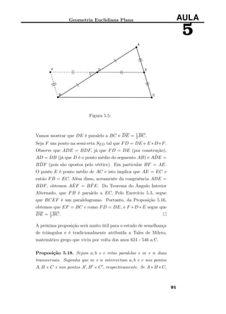 Geometria Euclidiana Plana AULA
5
Figura 5.5:
Vamos mostrar que DE é paralelo a BC e DE = 1
2BC.
Seja F um ponto na semi-reta SED tal que FD = DE e E ∗D ∗F.
Observe que ADE = BDF, já que FD = DE (por construção),
AD = DB (já que D é o ponto médio do segmento AB) e A ˆDE =
B ˆDF (pois são opostos pelo vértice). Em particular BF = AE.
O ponto E é ponto médio de AC e isto implica que AE = EC e
então FB = EC. Além disso, novamente da congruência ADE =
BDF, obtemos A ˆEF = B ˆFE. Do Teorema do Ângulo Interior
Alternado, que FB é paralelo a EC. Pelo Exercício 5.3, segue
que BCEF é um paralelogramo. Portanto, da Proposição 5.16,
obtemos que EF = BC e como FD = DE, e F ∗ D ∗ E segue que
DE = 1
2BC.
A próxima proposição será muito útil para o estudo de semelhança
de triângulos e é tradicionalmente atribuída a Tales de Mileto,
matemático grego que viviu por volta dos anos 624 - 546 a.C.
Proposição 5.18. Sejam a, b e c retas paralelas e m e n duas
transversais. Suponha que m e n intercectam a, b e c nos pontos
A, B e C e nos pontos A , B e C , respectivamente. Se A ∗ B ∗ C,
91
 