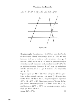 O Axioma das Paralelas
então A ∗ B ∗ C . Se AB = BC então A B = B C .
Figura 5.6:
Demonstração Suponha qeu A ∗ B ∗ C. Neste caso, A e C estão
em semi-planos opostos relativamente à reta b. Como AA não
intercecta b, já que os pontos A e A pertencem a reta a que é
paralela à reta b, segue que A e A estão no mesmo semi-plano
determinado por b. Do mesmo modo, concluímos que C e C estão
no mesmo semi-plano. Portanto, A e C estão em semi-planos
distintos relativamente a b. Logo, b intercecta A C implicando
A ∗ B ∗ C .
Suponha agora que AB = BC. Trace pelo ponto B uma para-
lela a m. Esta paralela corta a e c em pontos D e E, respectiva-
mente. Como ADB B e BB EC são paralelogramos, segue que
DB = AB e B E = BC. Além disso, temos do Teorema do Ân-
gulo Interno Alternado que B ˆDA = B EC . Como AB = BC,
por hipótese, e A ˆB D = E ˆB C por serem opostos pelo vértice,
segue que A B D = C B E.
Assim, A B = C B .
92
 