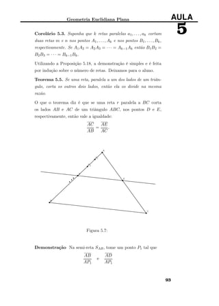 Geometria Euclidiana Plana AULA
5Corolário 5.3. Suponha que k retas paralelas a1, . . . , ak cortam
duas retas m e n nos pontos A1, . . . , Ak e nos pontos B1, . . . , Bk,
respectivamente. Se A1A2 = A2A3 = · · · = Ak−1Ak então B1B2 =
B2B3 = · · · = Bk−1Bk.
Utilizando a Proposição 5.18, a demonstração é simples e é feita
por indução sobre o número de retas. Deixamos para o aluno.
Teorema 5.5. Se uma reta, paralela a um dos lados de um triân-
gulo, corta os outros dois lados, então ela os divide na mesma
razão.
O que o teorema diz é que se uma reta r paralela a BC corta
os lados AB e AC de um triângulo ABC, nos pontos D e E,
respectivamente, então vale a igualdade:
AC
AB
=
AE
AC
.
Figura 5.7:
Demonstração Na semi-reta SAB, tome um ponto P1 tal que
AB
AP1
e
AD
AP1
93
 
