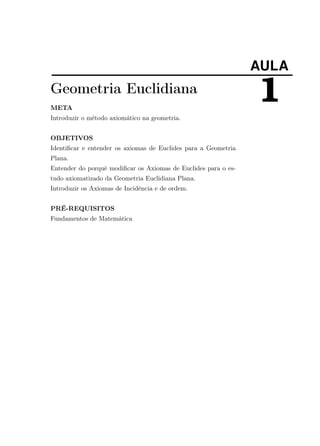 AULA
1Geometria Euclidiana
META
Introduzir o método axiomático na geometria.
OBJETIVOS
Identiﬁcar e entender os axiomas de Euclides para a Geometria
Plana.
Entender do porquê modiﬁcar os Axiomas de Euclides para o es-
tudo axiomatizado da Geometria Euclidiana Plana.
Introduzir os Axiomas de Incidência e de ordem.
PRÉ-REQUISITOS
Fundamentos de Matemática
 