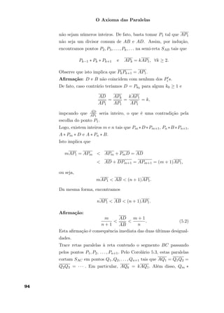 O Axioma das Paralelas
não sejam números inteiros. De fato, basta tomar P1 tal que AP1
não seja um divisor comum de AB e AD. Assim, por indução,
encontramos pontos P2, P3, . . . , Pk, . . . na semi-reta SAB tais que
Pk−1 ∗ Pk ∗ Pk+1 e APk = kAP1, ∀k ≥ 2.
Observe que isto implica que PkPk+1 = AP1.
Aﬁrmação: D e B não coincidem com nenhum dos Pi s.
De fato, caso contrário teríamos D = Pk0 para algum k0 ≥ 1 e
AD
AP1
=
APk
AP1
=
kAP1
AP1
= k,
impcando que
¯AD
¯AP1
seria inteiro, o que é uma contradição pela
escolha do ponto P1.
Logo, existem inteiros m e n tais que Pm ∗D∗Pm+1, Pn ∗B ∗Pn+1,
A ∗ Pm ∗ D e A ∗ Pn ∗ B.
Isto implica que
mAP1 = APm < APm + PmD = AD
< AD + DPm+1 = APm+1 = (m + 1)AP1,
ou seja,
mAP1 < AB < (n + 1)AP1.
Da mesma forma, encontramos
nAP1 < AB < (n + 1)AP1.
Aﬁrmação:
m
n + 1
<
AD
AB
<
m + 1
n
. (5.2)
Esta aﬁrmação é consequência imediata das duas últimas desigual-
dades.
Trace retas paralelas à reta contendo o segmento BC passando
pelos pontos P1, P2, . . . , Pn+1. Pelo Corolário 5.3, estas paralelas
cortam SAC em pontos Q1, Q2, . . . , Qn+1 tais que AQ1 = Q1Q2 =
Q2Q3 = · · · . Em particular, AQk = kAQ1. Além disso, Qm ∗
94
 