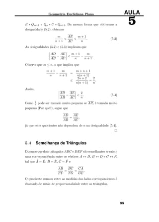 Geometria Euclidiana Plana AULA
5E ∗ Qm+1 e Qn ∗ C ∗ Qn+1. Da mesma forma que obtivemos a
desigualdade (5.2), obtemos
m
n + 1
<
AE
AC
<
m + 1
n
. (5.3)
As desigualdades (5.2) e (5.3) implicam que
¯AD
¯AB
−
¯AE
¯AC
<
m + 1
n
−
m
n + 1
.
Observe que m ≤ n, o que implica que
m + 1
n
−
m
n + 1
=
m + n + 1
n(n + 1)
≤
2n + 2
n(n + 1)
=
2
n
.
Assim,
AD
AB
−
AE
AC
<
2
n
. (5.4)
Como 2
n pode ser tomado muito pequeno se AP1 é tomado muito
pequeno (Por quê?), segue que
AD
AB
=
AE
AC
,
já que estes quocientes não dependem de n na desigualdade (5.4).
5.4 Semelhança de Triângulos
Dizemos que dois triângulos ABC e DEF são semelhantes se existe
uma correspondência entre os vértices A ↔ D, B ↔ D e C ↔ F,
tal que ˆA = ˆD, ˆB = ˆE, ˆC = ˆF e
AB
EF
=
BC
FG
=
CA
GE
.
O quociente comum entre as medidas dos lados correspondentes é
chamado de razão de proporcionalidade entre os triângulos.
95
 