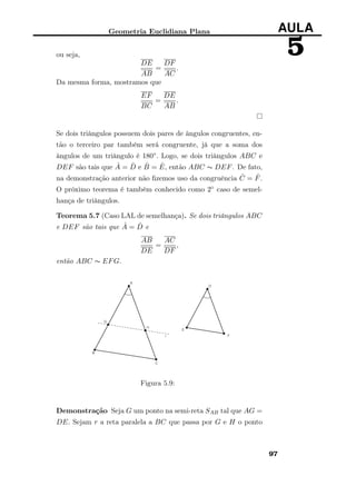Geometria Euclidiana Plana AULA
5ou seja,
DE
AB
=
DF
AC
.
Da mesma forma, mostramos que
EF
BC
=
DE
AB
.
Se dois triângulos possuem dois pares de ângulos congruentes, en-
tão o terceiro par também será congruente, já que a soma dos
ângulos de um triângulo é 180◦. Logo, se dois triângulos ABC e
DEF são tais que ˆA = ˆD e ˆB = ˆE, então ABC ∼ DEF. De fato,
na demonstração anterior não ﬁzemos uso da congruência ˆC = ˆF.
O próximo teorema é também conhecido como 2◦ caso de semel-
hança de triângulos.
Teorema 5.7 (Caso LAL de semelhança). Se dois triângulos ABC
e DEF são tais que ˆA = ˆD e
AB
DE
=
AC
DF
,
então ABC ∼ EFG.
Figura 5.9:
Demonstração Seja G um ponto na semi-reta SAB tal que AG =
DE. Sejam r a reta paralela a BC que passa por G e H o ponto
97
 