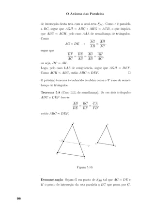 O Axioma das Paralelas
de interseção desta reta com a semi-reta SAC. Como r é paralela
a BC, segue que A ˆGH = A ˆBC e A ˆHG = A ˆCB, o que implica
que ABC ∼ AGH, pelo caso AAA de semalhança de triângulos.
Como
AG = DE e
AG
AB
=
AH
AC
,
segue que
DF
AC
=
DE
AB
=
AG
AB
=
AH
AC
,
ou seja, DF = AH.
Logo, pelo caso LAL de congruência, segue que AGH = DEF.
Como AGH ∼ ABC, então ABC ∼ DEF.
O próximo teorema é conhecido também como o 3◦ caso de semel-
hança de triãngulos.
Teorema 5.8 (Caso LLL de semelhança). Se em dois triângulos
ABC e DEF tem-se
AB
DE
=
BC
EF
=
CA
FD
,
então ABC ∼ DEF.
Figura 5.10:
Demonstração Sejam G em ponto de SAB tal que AG = DE e
H o ponto de interseção da reta paralela a BC que passa por G.
98
 