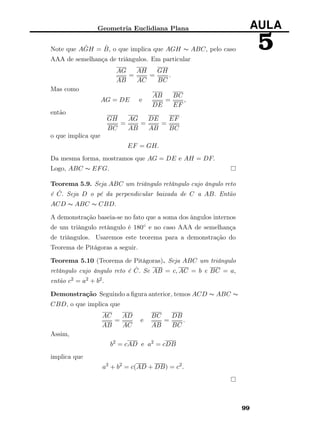 Geometria Euclidiana Plana AULA
5Note que A ˆGH = ˆB, o que implica que AGH ∼ ABC, pelo caso
AAA de semelhança de triângulos. Em particular
AG
AB
=
AH
AC
=
GH
BC
.
Mas como
AG = DE e
AB
DE
=
BC
EF
,
então
GH
BC
=
AG
AB
=
DE
AB
=
EF
BC
o que implica que
EF = GH.
Da mesma forma, mostramos que AG = DE e AH = DF.
Logo, ABC ∼ EFG.
Teorema 5.9. Seja ABC um triângulo retângulo cujo ângulo reto
é ˆC. Seja D o pé da perpendicular baixada de C a AB. Então
ACD ∼ ABC ∼ CBD.
A demonstração baseia-se no fato que a soma dos ângulos internos
de um triângulo retângulo é 180◦ e no caso AAA de semelhança
de triângulos. Usaremos este teorema para a demonstração do
Teorema de Pitágoras a seguir.
Teorema 5.10 (Teorema de Pitágoras). Seja ABC um triângulo
retângulo cujo ângulo reto é ˆC. Se AB = c, AC = b e BC = a,
então c2 = a2 + b2.
Demonstração Seguindo a ﬁgura anterior, temos ACD ∼ ABC ∼
CBD, o que implica que
AC
AB
=
AD
AC
e
BC
AB
=
DB
BC
.
Assim,
b2
= cAD e a2
= cDB
implica que
a2
+ b2
= c(AD + DB) = c2
.
99
 