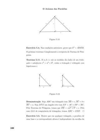 O Axioma das Paralelas
Figura 5.11:
Exercício 5.4. Nas condições anteriores ,prove que h2 = ¯AD ˆDB.
O próximo teorema é simplesmente a recíprova do Torema de Pitá-
goras.
Teorema 5.11. Se a, b e c são as medidas dos lados de um triân-
gulo e satisfazem c2 = a2 + b2, então o triângulo é retângulo com
hipotenusa c.
Figura 5.12:
Demonstração Seja ABC um triângulo com AB = c, AC = b e
BC = a. Seja D ˆFE um ângulo reto com EF = AC e DF = BC.
Pelo Teorema de Pitágoras, temos que DE =
√
a2 + b2 = c. Pelo
caso LLL de congruência de triângulos, temos ABC = EDF.
Exercício 5.5. Mostre que em qualquer triângulo, o produto de
uma base e a correspondente altura é independente da escolha da
100
 