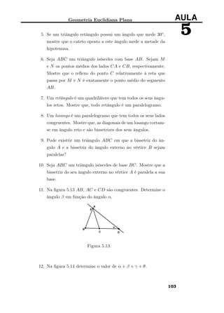 Geometria Euclidiana Plana AULA
55. Se um triângulo retângulo possui um ângulo que mede 30◦,
mostre que o cateto oposto a este ângulo mede a metade da
hipotenusa.
6. Seja ABC um triângulo isósceles com base AB. Sejam M
e N os pontos médios dos lados CA e CB, respectivamente.
Mostre que o reﬂexo do ponto C relativamente à reta que
passa por M e N é exatamente o ponto médio do segmento
AB.
7. Um retângulo é um quadrilátero que tem todos os seus ângu-
los retos. Mostre que, todo retângulo é um paralelogramo.
8. Um losango é um paralelogramo que tem todos os seus lados
congruentes. Mostre que, as diagonais de um losango cortam-
se em ângulo reto e são bissetrizes dos seus ângulos.
9. Pode existtir um triângulo ABC em que a bissetriz do ân-
gulo ˆA e a bissetriz do ângulo externo no vértice B sejam
paralelas?
10. Seja ABC um triângulo isósceles de base BC. Mostre que a
bissetriz do seu ângulo externo no vértice A é paralela a sua
base.
11. Na ﬁgura 5.13 AB, AC e CD são congruentes. Determine o
ângulo β em função do ângulo α.
Figura 5.13:
12. Na ﬁgura 5.14 determine o valor de α + β + γ + θ.
103
 