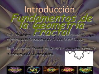 Introducción
  Fundamentos de
   la Geometría
      Fractal
Los Fractales son los objetos matemáticos que
conforman la Geometría de la Teoría del Caos.

La Geometría Fractal es también conocida como la
“Geometría de la Naturaleza.



INTRODUCCION    TAREA   PROCESO   EVALUACION   CONCLUSION
                                               N
 