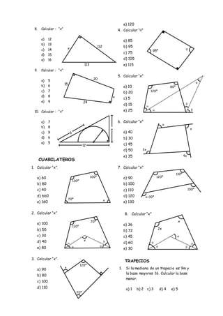 8. Calcular : “x”
a) 12
b) 13
c) 14
d) 15
e) 16
9. Calcular : “x”
a) 5
b) 6
c) 7
d) 8
e) 9
10. Calcular : “x”
a) 7
b) 8
c) 9
d) 6
e) 5
CUARILATEROS
1. Calcular “x”.
a) 60
b) 80
c) 40
d) 660
e) 160
2. Calcular “x”
a) 100
b) 50
c) 30
d) 40
e) 80
3. Calcular “x”.
a) 90
b) 80
c) 100
d) 110
e) 120
4. Calcular “”
a) 85
b) 95
c) 75
d) 105
e) 115
5. Calcular “x”
a) 10
b) 20
c) 5
d) 15
e) 25
6. Calcular “x”
a) 40
b) 30
c) 45
d) 50
e) 35
7. Calcular “x”
a) 90
b) 100
c) 110
d) 120
e) 130
8. Calcular “x”
a) 36
b) 72
c) 45
d) 60
e) 30
TRAPECIOS
1. Si la mediana de un trapecio es 9m y
la base mayores 16. Calcular la base
menor.
a) 1 b) 2 c) 3 d) 4 e) 5
100º
130º
70º x
70º
130º
x

 

70º
120º
x
95º 
120º
80º




x
3x
4x
x
x
120º
x+30º
110º
100º
2x
x
x



x
112
113
24
15
20
x
12
6
x
 