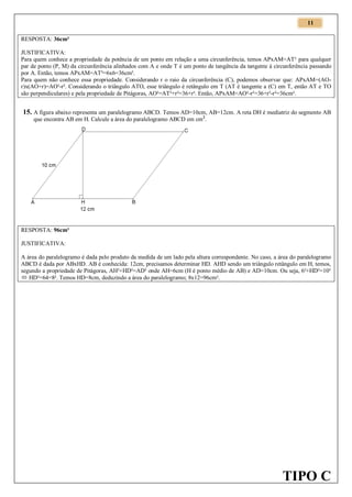 11
RESPOSTA: 36cm²
JUSTIFICATIVA:
Para quem conhece a propriedade da potência de um ponto em relação a uma circunferência, temos APxAM=AT² para qualquer
par de ponto (P, M) da circunferência alinhados com A e onde T é um ponto de tangência da tangente à circunferência passando
por A. Então, temos APxAM=AT²=6x6=36cm².
Para quem não conhece essa propriedade. Considerando r o raio da circunferência (C), podemos observar que: APxAM=(AOr)x(AO+r)=AO²-r². Considerando o triângulo ATO, esse triângulo é retângulo em T (AT é tangente a (C) em T, então AT e TO
são perpendiculares) e pela propriedade de Pitágoras, AO²=AT²+r²=36+r². Então, APxAM=AO²-r²=36+r²-r²=36cm².

15. A figura abaixo representa um paralelogramo ABCD. Temos AD=10cm, AB=12cm. A reta DH é mediatriz do segmento AB
que encontra AB em H. Calcule a área do paralelogramo ABCD em cm 2.

RESPOSTA: 96cm²
JUSTIFICATIVA:
A área do paralelogramo é dada pelo produto da medida de um lado pela altura correspondente. No caso, a área do paralelogramo
ABCD é dada por ABxHD. AB é conhecida: 12cm, precisamos determinar HD. AHD sendo um triângulo retângulo em H, temos,
segundo a propriedade de Pitágoras, AH²+HD²=AD² onde AH=6cm (H é ponto médio de AB) e AD=10cm. Ou seja, 6²+HD²=10²
 HD²=64=8². Temos HD=8cm, deduzindo a área do paralelogramo; 8x12=96cm².

TIPO C

 