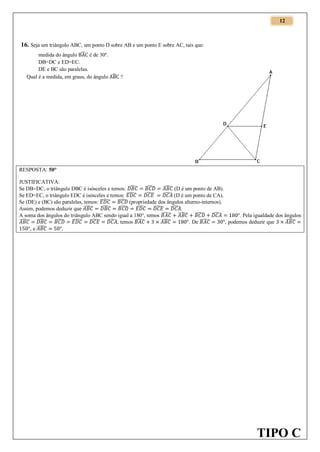12

16. Seja um triângulo ABC, um ponto D sobre AB e um ponto E sobre AC, tais que:
medida do ângulo ̂ é de 30º.
DB=DC e ED=EC.
DE e BC são paralelas.
Qual é a medida, em graus, do ângulo ̂ ?

RESPOSTA: 50°
JUSTIFICATIVA:
Se DB=DC, o triângulo DBC é isósceles e temos: ̂ ̂ ̂ (D é um ponto de AB).
̂
̂ (D é um ponto de CA).
Se ED=EC, o triângulo EDC é isósceles e temos: ̂
Se (DE) e (BC) são paralelas, temos: ̂ ̂ (propriedade dos ângulos alterno-internos).
Assim, podemos deduzir que ̂ ̂ ̂ ̂ ̂ ̂ .
A soma dos ângulos do triângulo ABC sendo igual a 180°, temos ̂ ̂ ̂ ̂
. Pela igualdade dos ângulos
̂ ̂ ̂ ̂ ̂ ̂ , temos ̂
̂
̂
. De ̂
, podemos deduzir que
̂
,e
.

TIPO C

 