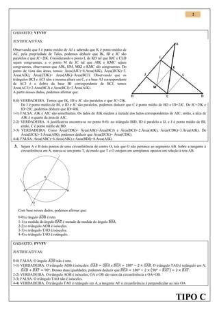 2

GABARITO: VFVVF
JUSTIFICATIVAS:
Observando que I é ponto médio de AJ e sabendo que K é ponto médio de
AC, pela propriedade de Tales, podemos deduzir que IK, ID e JC são
paralelos e que JC=2IK. Considerando o ponto L de KD tal que BJC e CLD
sejam congruentes, e o ponto M de JC tal que AIK e KMC sejam
congruentes, observamos que AIK, IJM, MKI e KMC são congruentes. Do
ponto de vista das áreas, temos: Área(AJC)=4.Area(AIK), Área(IJCK)=3.
Área(AIK), Área(CDK)= Área(AIK)+Área(BCJ). Observando que os
triângulos BCJ e ACJ têm a mesma altura em C, e a base AJ correspondente
de ACJ é o dobro da base BJ correspondente de BCJ, temos
Área(ACJ)=2.Area(BCJ) e Área(BCJ)=2.Área(AIK).
A partir desses dados, podemos afirmar que:
0-0) VERDADEIRA. Temos que IK, ID e JC são paralelos e que JC=2IK.
De J é ponto médio de BI, e ID e JC são paralelos, podemos deduzir que C é ponto médio de BD e ID=2JC. De JC=2IK e
ID=2JC, podemos deduzir que ID=4IK.
1-1) FALSA. AIK e AJC são semelhantes. Os lados de AIK medem a metade dos lados correspondentes de AJC; então, a área de
AIK é o quarto da área de AJC.
2-2) VERDADEIRA. A justificativa encontra-se no ponto 0-0): no triângulo BID, ID é paralelo a IJ, e J é ponto médio de BI;
então, C é ponto médio de BD.
3-3) VERDADEIRA. Como Área(CDK)= Área(AIK)+Área(BCJ) e Área(BCJ)=2.Área(AIK), Área(CDK)=3.Área(AIK). De
Área(IJCK)=3.Área(AIK), podemos deduzir que Área(IJCK)= Área(CDK).
4-4) FALSA. Área(ABC)=6.Área(AIK) e Área(BDI)=8.Área(AIK)

3. Sejam A e B dois pontos de uma circunferência de centro O, tais que O não pertence ao segmento AB. Sobre a tangente à
circunferência em A, marca-se um ponto T, de modo que T e O estejam em semiplanos opostos em relação à reta AB.

Com base nesses dados, podemos afirmar que:
0-0) o ângulo ̂ é reto.
1-1) a medida do ângulo ̂ é metade da medida do ângulo ̂ .
2-2) o triângulo AOB é isósceles.
3-3) o triângulo TAO é isósceles.
4-4) o triângulo TAO é retângulo.
GABARITO: FVVFV
JUSTIFICATIVAS:
0-0) FALSA. O ângulo ̂ não é reto.
̂ . O triângulo TAO é retângulo em A:
1-1) VERDADEIRA. O triângulo AOB é isósceles: ̂ ̂ e ̂
̂ ̂
̂
̂)
̂.
(
. Dessas duas igualdades, podemos deduzir que
2-2) VERDADEIRA. O triângulo AOB é isósceles, OA e OB são raios da circunferência e OA=OB.
3-3) FALSA. O triângulo TAO não é isósceles.
4-4) VERDADEIRA. O triângulo TAO é retângulo em A, a tangente AT à circunferência é perpendicular ao raio OA

TIPO C

 