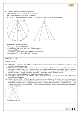 3

4. Considere as duas figuras abaixo em que temos:
AD é um diâmetro de uma circunferência (c) de centro O.
B, C, E e F são pontos de (c), tal que BC=CD=DE=EF.
B', C', D', E' e F' são pontos alinhados, tais que B'C'=C'D'=D'E'=E'F' e A'D' e D'F' são perpendiculares.

Nesse contexto, podemos afirmar que:
0-0) os ângulos ̂ , ̂, ̂, ̂ são iguais.
1-1) os triângulos ABC, ACD, ADE e AEF têm a mesma área.
2-2) o ângulo ̂ é reto.
3-3) os triângulos A'B'C', A'C'D', A'D'E' e A'E'F' têm a mesma área.
4-4) os ângulos ̂ , ̂ , ̂ , ̂ são iguais.

GABARITO: VFVVF
JUSTIFICATIVAS:
0-0) VERDADEIRA. Os ângulos ̂ , ̂ , ̂ , ̂ são ângulos inscritos numa mesma circunferência e construídos de um
mesmo lado de cordas congruentes.
1-1) FALSA. Os triângulos ADC e ADE, por serem simétricos em relação com AD, têm uma mesma área. Pode-se dizer a mesma
coisa sobre os triângulos ABC e AEF. Entretanto, ABC e ACD têm áreas diferentes: eles têm o mesmo ângulo em A, mas os
lados adjacentes AB e AC desse ângulo para o triângulo ABC são menores que os lados AC e AD respectivamente
adjacentes ao ângulo A, no caso do triângulo ACD; então, a área de ABC é menor que a área de ACD.
2-2) VERDADEIRA. O ângulo ̂ é inscrito numa circunferência de diâmetro AD.
3-3) VERDADEIRA. Os triângulos A'B'C', A'C'D', A'D'E' e A'E'F' têm a mesma área, têm uma mesma altura: A'D' e bases
correspondentes congruentes.
4-4) FALSA. Os ângulos ̂ e ̂ são iguais por serem simétricos em relação com A'D'. Pode-se dizer a mesma coisa sobre
os ângulos ̂ e ̂ . Entretanto, ̂ e ̂ são diferentes: construindo a circunferência de diâmetro A'C', ela
passa por D' (o triângulo A'B'C' é retângulo em D') e encontra A'B' no pê H da perpendicular a A'B' passando por C'. Como
C'H sendo menor que B'C', os ângulos ̂ e ̂ são diferentes por serem inscritos numa mesma circunferência e sobre
cordas não

TIPO C

 