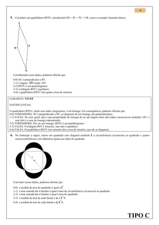 4

5. Considere um quadrilátero RSTU, satisfazendo RS = ST = TU = UR, como o exemplo ilustrado abaixo.

Considerando esses dados, podemos afirmar que:
0-0) SU é perpendicular a RT.
1-1) o ângulo ̂ mede 120°.
2-2) RSTU é um paralelogramo.
3-3) o triângulo RST é equilátero.
4-4) o quadrilátero RSTU tem quatro eixos de simetria.
GABARITO: VFVFF
JUSTIFICATIVAS:
O quadrilátero RSTU, tendo seus lados congruentes, é um losango. Em consequência, podemos afirmar que:
0-0) VERDADEIRA. SU é perpendicular a RT; as diagonais de um losango são perpendiculares.
1-1) FALSA. No caso geral, não é uma propriedade do losango de ter um ângulo entre dois lados consecutivos medindo 120°, e
esse não é o caso do losango representado.
2-2) VERDADEIRA. Por ser um losango, RSTU é um paralelogramo.
3-3) FALSA. O triângulo RST é isósceles, mas não é equilátero.
4-4) FALSA. O quadrilátero RSTU tem somente dois eixos de simetria, que são as diagonais.

6. Na ilustração a seguir, temos um quadrado com diagonal medindo l, a circunferência circunscrita ao quadrado e quatro
semicircunferências com diâmetros iguais aos lados do quadrado.

Com base nesses dados, podemos afirmar que:
0-0)
1-1)
2-2)
3-3)

a medida da área do quadrado é igual a l .
a área somada das 4 lúnulas é igual à área da circunferência circunscrita ao quadrado.
a área somada das 4 lúnulas é igual à área do quadrado.
²
a medida da área de cada lúnula é de π l /8.
²

4-4) a medida da área de cada lúnula é de l /8.
²

TIPO C

 