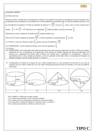 5

GABARITO: FFVFV
JUSTIFICATIVAS:
Podemos calcular a medida da área formada pelas 4 lúnulas. Essa medida de área pode ser calculada pela soma da medida da área
do quadrado central de diâmetro e das medidas das 4 semicircunferências construídas sobre os lados do quadrado retirando a área
√
da circunferência de diâmetro l. O lado do quadrado de diâmetro l é
, sua área é . Assim, temos as áreas somadas das 4
lúnulas :

dando uma vez simplificado:

Sabendo que as áreas somadas das 4 lúnulas mede

. Podemos deduzir a área de uma lúnula :

, podemos deduzir que:

0-0) FALSA. l sendo a diagonal do quadrado,

√

1-1) FALSA. A área das 4 lúnulas somada é

quando a área da circunferência é

é o lado do quadrado e consequentemente

2-2) VERDADEIRA. A área somada das lúnulas, como a área do quadrado, é

sua área.

.

.

3-3) FALSA.
4-4) VERDADEIRA. Essa propriedade das lúnulas foi descoberta há muito tempo por Hipócrates de Chios (-500), que estudou a
duplicação do cubo e a quadratura da circunferência. Essas lúnulas são também chamadas de lúnulas de Hipócrates. Ele
pensava que a quadratura das lúnulas podia constituir um caminho para a quadratura da circunferência. Mostrar a
equivalência entre as áreas somadas das lúnulas e a área do quadrado central pode utilizar a propriedade de Pitágoras do
triângulo retângulo, sem passar pelas fórmulas e o número π.

7. Considerando um cilindro de revolução de raio e altura medindo 6cm (1), uma semiesfera de raio 6cm (2), um cone de
revolução de raio na base e altura 6cm (3) e um sólido formado pela junção da base da semiesfera e do cone (4), podemos
afirmar que:

(1)

(2)

(3)

(4)

0-0) o cilindro e o sólido têm o mesmo volume.
1-1) o volume da semiesfera é 2/3 do volume do cilindro.
2-2) o volume do cone corresponde a um quarto do volume do cilindro.
3-3) a razão entre o volume do cilindro e o volume do cone é o número π.
4-4) o volume da semiesfera é o dobro do volume do cone.

TIPO C

 