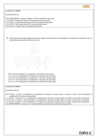 7
GABARITO: VFFFF
JUSTIFICATIVAS:
0-0) VERDADEIRA. Apenas as figuras I e III correspondem à peça dada.
1-1) FALSA. Não apenas a figura I corresponde à peça em questão.
2-2) FALSA. A figura representada em II não corresponde à peça dada.
3-3) FALSA. Não apenas a figura III corresponde à peça dada.
4-4) FALSA. A figura II não corresponde à peça dada.

9. Dada a peça abaixo representada em isometria, indique quais das figuras correspondem ao complemento volumétrico que, se
encaixadas na peça dada, formariam um cubo.

A
B

C

D

0-0) A e B correspondem ao complemento volumétrico da peça dada.
1-1) A, B e C correspondem ao complemento volumétrico da peça dada.
2-2) A, B e D correspondem ao complemento volumétrico da peça dada.
3-3) B, C e D correspondem ao complemento volumétrico da peça dada.
4-4) A, C e D correspondem ao complemento volumétrico da peça dada.
GABARITO: FFFFV
JUSTIFICATIVAS:
0-0) FALSA. A peça A corresponde ao complemento volumétrico da peça dada; no entanto, a peça B não corresponde ao
complemento volumétrico da peça dada.
1-1) FALSA. As peças A e C correspondem ao complemento volumétrico da peça dada; no entanto, a peça B não corresponde.
2-2) FALSA. As peças A e D correspondem ao complemento volumétrico da peça dada; no entanto, a peça B não corresponde.
3-3) FALSA. As peças C e D correspondem ao complemento volumétrico da peça dada; no entanto, a peça B não corresponde.
4-4) VERDADEIRA. As peças A, C e D correspondem ao complemento volumétrico da peça dada.

TIPO C

 