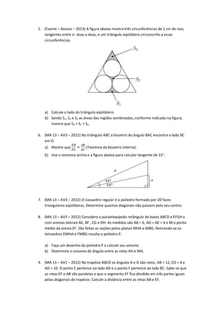 5. (Exame – Acesso – 2013) A figura abaixo mostra três circunferências de 1 cm de raio,
   tangentes entre si duas a duas, e um triângulo eqüilátero circunscrito a essas
   circunferências.




   a) Calcule o lado do triângulo eqüilátero.
   b) Sendo S1, S2 e S3 as áreas das regiões sombreadas, conforme indicado na figura,
      mostre que S3 > S1 + S2.

6. (MA 13 – AV3 – 2012) No triângulo ABC a bissetriz do ângulo BAC encontra o lado BC
   em D.
   a) Mostre que            (Teorema da bissetriz interna).
   b) Use o teorema acima e a figura abaixo para calcular tangente de 15°.




7. (MA 13 – AV3 – 2012) O icosaedro regular é o poliedro formado por 20 faces
   triangulares eqüiláteras. Determine quantas diagonais não passam pelo seu centro.

8. (MA 13 – AV3 – 2012) Considere o paralelepípedo retângulo de bases ABCD e EFGH e
   com arestas laterais AE, BF , CG e DH. As medidas são AB = 6, AD = AE = 4 e M o ponto
   médio da aresta EF. São feitas as seções pelos planos MHA e MBG. Retirando-se os
   tetraedros EMHA e FMBG resulta o poliedro P.

   a) Faça um desenho do poliedro P e calcule seu volume.
   b) Determine o cosseno do ângulo entre as retas AH e MG.

9. (MA 13 – AV1 – 2012) No trapézio ABCD os ângulos A e D são retos. AB = 12, CD = 4 e
   AD = 10. O ponto E pertence ao lado AD e o ponto F pertence ao lado BC. Sabe-se que
   as retas EF e AB são paralelas e que o segmento EF fica dividido em três partes iguais
   pelas diagonais do trapézio. Calcule a distância entre as retas AB e EF.
 