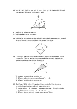 10. (MA 13 – AV2 – 2012) No setor AOB de centro O, raio AO = 3 e ângulo AOB = 60° está
    inscrita uma circunferência como mostra a figura.




a) Calcule o raio dessa circunferência.
b) Calcule a área da região sombreada.

11. (Qualificação 3) No octaedro regular duas faces opostas são paralelas. Em um octaedro
    regular de aresta a, calcular a distância entre duas faces opostas.




12. (Qualificação 3) A figura abaixo mostra uma folha de papel retangular ABCD, com AB =
    25 cm e BC = 20 cm. Foi feita uma dobra no segmento AE de forma que o vértice B
    coincidiu com o ponto P do lado CD do retângulo.




   a) Calcule o comprimento do segmento DP.
   b) Calcule a razão entre as áreas dos triângulos ADP e PCE.
   c) Calcule o comprimento do segmento AE.

13. (Qualificação 2) Seja ABC um triângulo eqüilátero de lado 6 e AD um segmento
    perpendicular ao plano desse triângulo de comprimento 8.
    a) Localize o ponto P do espaço que é eqüidistante dos quatro pontos A, B, C e D e
       calcule a distância comum R = PA = PB = PC = PD.
    b) Calcule o cosseno do ângulo entre as retas reversas AC e BD.
 
