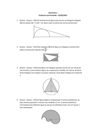 Geometria I
                             Professor Luiz Fernando – 23/02/2013

1. (Exame – Acesso – 2013) O semicírculo da figura está inscrito no triângulo retângulo
   ABC de catetos AB = 7 e BC = 24. Qual o valor numérico do raio do semicírculo?




2. (Exame – Acesso – 2013) No retângulo ABCD da figura os triângulos cinzentos têm
   todos a mesma área. Quanto vale      ?




3. (Exame – Acesso – 2013) Considere um triângulo isósceles inscrito em um círculo de
   raio 3 metros, como mostra a figura. Se x representa a medida, em metros, da altura
   deste triângulo com relação à sua base. Expresse a área deste triângulo em função de
   x.




4. (Exame – Acesso – 2013) A figura abaixo é composta por 4 semicircunferências. As
   duas menores possuem o mesmo raio, medindo 1,5 cm. A semicircunferência
   intermediaria tem diâmetro igual ao raio da circunferência maior. Em cm² qual é a
   área sombreada?
 