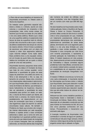 e Teon cita em seus trabalhos um teorema de
Arquimedes encontrado no Tratado sobre a
Teoria dos Espelhos.
Os tratados sobre geometria espacial são:
Sobre a Esfera e o Cilindro, escrito em dois
volumes e constituído de cinqüenta e três
proposições; trata, entre outras coisas, do
teorema que fornece as áreas de uma esfera
e de uma calota esférica. Mostra que a área
de uma superfície esférica é exatamente dois
terços da área da superfície total do cilindro
circular reto circunscrito a ela e que o volume
da esfera é exatamente dois terços do volume
do mesmo cilindro. O livro II inclui o problema
de seccionar uma esfera com um plano de
maneira a obter dois segmentos esféricos
cujos volumes estejam numa razão dada.
Esse problema leva a uma equação cúbica,
em em função da qual é feita uma discussão
relativa às condições sob as quais a cúbica
pode ter uma raiz real positiva.
Arquimedes escreveu pequenas obras sobre
aritmética, uma delas é O Contador de Areia,
que trata de uma curiosa questão: como
determinar a quantidade de grãos de areia
capaz de preencher uma esfera de centro na
Terra e raio alcançando o Sol, ou seja, do
tamanho do universo. Nessa obra, encontra-
mos observações relacionadas à astronomia,
em que Arquimedes utilizou o modelo de uni-
verso de Aristarco de Samos, que antecipou a
teoria heliocêntrica de Copérnico. Arquime-
des vai calculando a quantidade de areia
necessária para encher um dedal, um está-
dio, o volume da Terra e assim por diante, até
encher todo o universo. Ao mesmo tempo e
paralelamente, vai desenvolvendo um sis-
tema de numeração (que levou a invenção
dos logaritmos) capaz de exprimir os valores
encontrados nesse calculo. Há também o
Problema do Gado que envolve oito incógni-
tas inteiras relacionadas por sete equações
lineares e sujeitas ainda a duas condições
adicionais a saber, que a soma de certo par
de incógnitas é um quadrado perfeito e que a
soma de outro par determinado de incógnitas
é um número triangular. Sem as condições
adicionais, os menores valores das incógnitas
são números da ordem de milhões; com
essas condições, uma das incógnitas deve
ser um número com mais que 206 500 dígi-
tos!
Há dois trabalhos de Arquimedes sobre mate-
mática aplicada: Sobre o Equilíbrio de Figuras
Planas e Sobre os Corpos Flutuantes. O
primeiro deles consta de dois livros e contém
vinte e cinco proposições em que, mediante
um tratamento postulacional, obtêm-se as
propriedades elementares dos centróides e
determinam-se centróides de várias áreas
planas, terminando com a do segmento para-
bólico e a de uma área limitada por uma
parábola e duas cordas paralelas. Corpos
Flutuantes é obra composta por dois livros
com noventa proposições, e representa a
primeira aplicação da matemática à hidros-
tática. O tratado baseia-se em dois postula-
dos, desenvolvendo primeiro as leis familiares
da hidrostática e depois considera alguns
problemas muito mais difíceis, concluindo com
um estudo notável sobre a posição de repou-
so e estabilidade de um segmento (reto) de
parabolóide de revolução mergulhado num
fluido.
O tratado O Método encontra-se na forma de
uma carta endereçada; é importante devido
às informações que fornece sobre o método
que Arquimedes usava para descobrir muitos
de seus teoremas. Arquimedes usava-o de
maneira experimental para descobrir resulta-
dos que ele então tratava de colocar em ter-
mos rigorosos.
Atribuem-se dois outros trabalhos perdidos a
Arquimedes: Sobre o Calendário e Sobre a
Construção de Esferas. Neste último, havia a
descrição de um planetário construído por ele
para mostrar os movimentos do Sol, da Lua e
dos cinco planetas conhecidos em seu
tempo. Provavelmente o mecanismo era
acionado pela água.
A invenção mecânica de Arquimedes mais
conhecida é a bomba de água em parafuso,
construída por ele para irrigar campos, drenar
charcos e retirar água de porões da navios. O
engenho ainda hoje é utilizado no Egito.
100
UEA – Licenciatura em Matemática
 