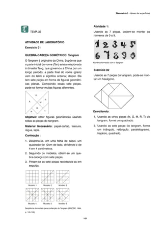TEMA 33
ATIVIDADE DE LABORATÓRIO
Exercício 01
QUEBRA-CABEÇA GOMÉTRICO: Tangram
O Tangram é originário da China. Supõe-se que
a parte inicial do nome (Tan) esteja relacionada
à dinastia Tang, que governou a China por um
longo período; a parte final do nome (gram)
vem do latim e significa ordenar, dispor. Ela
tem sete peças em forma de figuras geométri-
cas planas. Compondo essas sete peças,
pode-se formar muitas figuras diferentes.
Objetivo: obter figuras geométricas usando
todas as peças do tangram.
Material Necessário: papel-cartão, tesoura,
régua, lápis.
Confecção :
1. Desenha-se, em uma folha de papel, um
quadrado de 12cm de lado, dividindo-o de
4 em 4 centímetros.
2. Seguindo os modelos, obtém-se um que-
bra-cabeça com sete peças.
3. Pintam-se as sete peças recortando-as em
seguida.
Seqüência de modelo para confecção do Tangram (BIGODE, 1994,
p. 135-136).
Atividade 1:
Usando as 7 peças, podem-se montar os
números de 0 a 9.
Números formados com o Tangram
Exercício 02
Usando as 7 peças do tangram, pode-se mon-
tar um hexágono.
Exercitando:
1. Usando as cinco peças (N, G, M, R, T) do
tangram, forme um quadrado.
2. Usando as sete peças do tangram, forme
um triângulo, retângulo, paralelogramo,
trapézio, quadrado.
101
Geometria I – Áreas de superfícies
 
