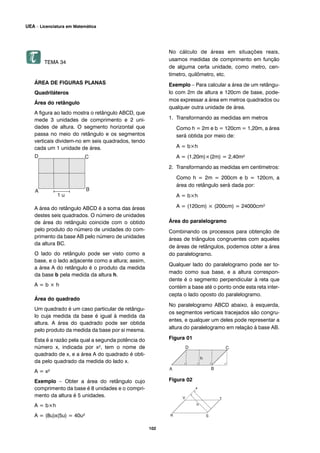 TEMA 34
ÁREA DE FIGURAS PLANAS
Quadriláteros
Área do retângulo
A figura ao lado mostra o retângulo ABCD, que
mede 3 unidades de comprimento e 2 uni-
dades de altura. O segmento horizontal que
passa no meio do retângulo e os segmentos
verticais dividem-no em seis quadrados, tendo
cada um 1 unidade de área.
A área do retângulo ABCD é a soma das áreas
destes seis quadrados. O número de unidades
de área do retângulo coincide com o obtido
pelo produto do número de unidades do com-
primento da base AB pelo número de unidades
da altura BC.
O lado do retângulo pode ser visto como a
base, e o lado adjacente como a altura; assim,
a área A do retângulo é o produto da medida
da base b pela medida da altura h.
A = b × h
Área do quadrado
Um quadrado é um caso particular de retângu-
lo cuja medida da base é igual à medida da
altura. A área do quadrado pode ser obtida
pelo produto da medida da base por si mesma.
Esta é a razão pela qual a segunda potência do
número x, indicada por x², tem o nome de
quadrado de x, e a área A do quadrado é obti-
da pelo quadrado da medida do lado x.
A = x²
Exemplo – Obter a área do retângulo cujo
comprimento da base é 8 unidades e o compri-
mento da altura é 5 unidades.
A = b×h
A = (8u)x(5u) = 40u²
No cálculo de áreas em situações reais,
usamos medidas de comprimento em função
de alguma certa unidade, como metro, cen-
tímetro, quilômetro, etc.
Exemplo – Para calcular a área de um retângu-
lo com 2m de altura e 120cm de base, pode-
mos expressar a área em metros quadrados ou
qualquer outra unidade de área.
1. Transformando as medidas em metros
Como h = 2m e b = 120cm = 1,20m, a área
será obtida por meio de:
A = b×h
A = (1,20m)×(2m) = 2,40m²
2. Transformando as medidas em centímetros:
Como h = 2m = 200cm e b = 120cm, a
área do retângulo será dada por:
A = b×h
A = (120cm) × (200cm) = 24000cm²
Área do paralelogramo
Combinando os processos para obtenção de
áreas de triângulos congruentes com aqueles
de áreas de retângulos, podemos obter a área
do paralelogramo.
Qualquer lado do paralelogramo pode ser to-
mado como sua base, e a altura correspon-
dente é o segmento perpendicular à reta que
contém a base até o ponto onde esta reta inter-
cepta o lado oposto do paralelogramo.
No paralelogramo ABCD abaixo, à esquerda,
os segmentos verticais tracejados são congru-
entes, e qualquer um deles pode representar a
altura do paralelogramo em relação à base AB.
Figura 01
Figura 02
102
UEA – Licenciatura em Matemática
 