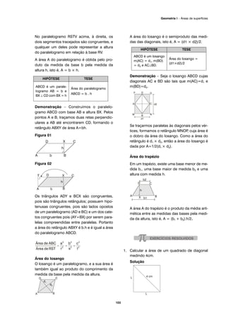 No paralelogramo RSTV acima, à direita, os
dois segmentos tracejados são congruentes, e
qualquer um deles pode representar a altura
do paralelogramo em relação à base RV.
A área A do paralelogramo é obtida pelo pro-
duto da medida da base b pela medida da
altura h, isto é, A = b × h.
Demonstração – Construímos o paralelo-
gramo ABCD com base AB e altura BX. Pelos
pontos A e B, traçamos duas retas perpendic-
ulares a AB até encontrarem CD, formando o
retângulo ABXY de área A=bh.
Figura 01
Figura 02
Os triângulos ADY e BCX são congruentes,
pois são triângulos retângulos; possuem hipo-
tenusas congruentes, pois são lados opostos
de um paralelogramo (AD e BC) e um dos cate-
tos congruentes pois (AY=BX) por serem para-
lelas compreendidas entre paralelas. Portanto
a área do retângulo ABXY é b.h e é igual a área
do paralelogramo ABCD.
Área do losango
O losango é um paralelogramo, e a sua área é
também igual ao produto do comprimento da
medida da base pela medida da altura.
A área do losango é o semiproduto das medi-
das das diagonais, isto é, A = (d1 × d2)/2.
Demonstração – Seja o losango ABCD cujas
diagonais AC e BD são tais que m(AC)=d1 e
m(BD)=d2.
Se traçarmos paralelas às diagonais pelos vér-
tices, formamos o retângulo MNOP, cuja área é
o dobro da área do losango. Como a área do
retângulo é d1 × d2, então a área do losango é
dada por A=1/2(d1 × d2).
Área do trapézio
Em um trapézio, existe uma base menor de me-
dida b1, uma base maior de medida b2 e uma
altura com medida h.
A área A do trapézio é o produto da média arit-
mética entre as medidas das bases pela medi-
da da altura, isto é, A = (b1 + b2).h/2.
1. Calcular a área de um quadrado de diagonal
medindo 4cm.
Solução
HIPÓTESE TESE
ABCD é um losango
m(AC) = d1, m(BD)
= d2 e AC⊥BD.
Área do losango =
(d1×d2)/2
HIPÓTESE TESE
ABCD é um parale-
logramo AB = b e
BX ⊥ CD com BX = h
Área do paralelogramo
ABCD = b . h
103
Geometria I – Áreas de superfícies
 