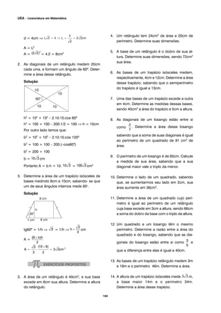 d = 4cm ⇒
A = L2
A = = 4.2 = 8cm2
2. As diagonais de um retângulo medem 20cm
cada uma, e formam um ângulo de 60º. Deter-
mine a área desse retângulo.
Solução
h2
= 102
+ 102
– 2.10.10.cos 60º
h2
= 100 + 100 – 200.1/2 = 100 ⇒ h = 10cm
Por outro lado temos que:
b2
= 102
+ 102
– 2.10.10.cos 120º
b2
= 100 + 100 – 200.(–cos60º)
b2
= 200 + 100
b = cm
Portanto A = b.h = 10. = cm2
3. Determine a área de um trapézio isósceles de
bases medindo 8cm e 10cm, sabendo- se que
um de seus ângulos internos mede 60o
.
Solução
tg60º = 1/h ⇒ = 1/h ⇒ cm
A =
3. A área de um retângulo é 40cm2
, e sua base
excede em 6cm sua altura. Determine a altura
do retângulo.
4. Um retângulo tem 24cm2
de área e 20cm de
perímetro. Determine suas dimensões.
5. A base de um retângulo é o dobro de sua al-
tura. Determine suas dimensões, sendo 72cm2
sua área.
6. As bases de um trapézio isósceles medem,
respectivamente, 4cm e 12cm. Determine a área
desse trapézio, sabendo que o semiperímetro
do trapézio é igual a 13cm.
7. Uma das bases de um trapézio excede a outra
em 4cm. Determine as medidas dessas bases,
sendo 40cm2
a área do trapézio e 5cm a altura.
8. As diagonais de um losango estão entre si
como . Determine a área desse losango
sabendo que a soma de suas diagonais é igual
ao perímetro de um quadrado de 81 cm2
de
área.
9. O perímetro de um losango é de 60cm. Calcule
a medida de sua área, sabendo que a sua
diagonal maior vale o triplo da menor.
10. Determine o lado de um quadrado, sabendo
que, se aumentarmos seu lado em 2cm, sua
área aumenta em 36cm2
.
11. Determine a área de um quadrado cujo perí-
metro é igual ao perímetro de um retângulo
cuja base excede em 3cm a altura, sendo 66cm
a soma do dobro da base com o triplo da altura.
12. Um quadrado e um losango têm o mesmo
perímetro. Determine a razão entre a área do
quadrado e do losango, sabendo que as dia-
gonais do losango estão entre si como e
que a diferença entre elas é igual a 40cm.
13. As bases de um trapézio retângulo medem 3m
e 18m e o perímetro 46m. Determine a área.
14. A altura de um trapézio isósceles mede m,
a base maior 14m e o perímetro 34m.
Determine a área desse trapézio.
104
UEA – Licenciatura em Matemática
 