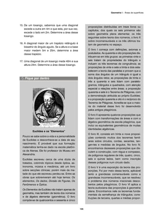 15. De um losango, sabemos que uma diagonal
excede a outra em 4m e que esta, por sua vez,
excede o lado em 2m. Determine a área desse
losango.
16. A diagonal maior de um trapézio retângulo é
bissetriz do ângulo agudo. Se a altura e a base
maior medem 5m e 25m, determine a área
desse trapézio.
17. Uma diagonal de um losango mede 40m e sua
altura 24m. Determine a área desse losango.
Euclides e os “Elementos”
Pouco se sabe sobre a vida e a personalidade
de Euclides e desconhece-se a data de seu
nascimento. É provável que sua formação
matemática tenha-se dado na escola platôni-
ca de Atenas. Ele foi professor do Museu em
Alexandria.
Euclides escreveu cerca de uma dúzia de
tratados, cobrindo tópicos desde óptica, as-
tronomia, música e mecânica, até um livro
sobre secções cônicas; porém mais da me-
tade do que ele escreveu perdeu-se. Entre as
obras que sobreviveram até hoje temos: Os
elementos, Os dados, Divisão de Figuras, Os
Fenômenos e Óptica.
Os Elementos de Euclides não tratam apenas de
geometria, mas também de teoria dos números
e de álgebra elementar (geométrica). O livro
compõe-se de quatrocentos e sessenta e cinco
proposições distribuídas em treze livros ou
capítulos, dos quais os seis primeiros são
sobre geometria plana elementar, os três
seguintes sobre teoria dos números, o livro X
sobre incomensuráveis e os três últimos tra-
tam de geometria no espaço.
O livro I começa com definições, axiomas e
postulados. As quarenta e oito proposições dis-
tribuem-se em três grupos: as primeiras vinte e
seis tratam de propriedades do triângulo e
incluem os três teoremas de congruência; as
proposições de vinte e sete a trinta e dois esta-
belecem a teoria das paralelas e provam que a
soma dos ângulos de um triângulo é igual a
dois ângulos retos; as proposições de trinta e
três a quarenta e seis lidam com paralelo-
gramos, triângulos e quadrados, com atenção
especial a relações entre áreas; a proposição
quarenta e sete é o Teorema de Pitágoras, com
a demonstração atribuída ao próprio Euclides;
e a proposição quarenta e oito é o recíproco do
Teorema de Pitágoras. Acredita-se que a maio-
ria do material desse livro foi desenvolvido
pelos antigos pitagóricos.
O livro II apresenta quatorze proposições que
lidam com transformações de áreas e com a
álgebra geométrica da escola pitagórica, que
inclui os equivalentes geométricos de muitas
identidades algébricas.
O livro III, consiste em trinta e nove proposi-
ções contendo muitos dos teoremas famil-
iares sobre círculos, cordas, secantes, tan-
gen-tes e medidas de ângulos. No livro IV,
encontramos dezesseis proposições que dis-
cutem a construção, com régua e compasso,
de polígonos regulares de três, quatro, cinco,
seis e quinze lados, bem como inscrição
desses polígonos num círculo dado.
O livro V é uma exposição da teoria das pro-
porções. Foi por meio dessa teoria, aplicável
tanto a grandezas comensuráveis como a
grandezas incomensuráveis, que se resolveu
o problema dos números irracionais desco-
bertos pelos pitagóricos. O livro VI aplica a
teoria eudoxiana das proporções à geometria
plana. Encontramos nele os teoremas funda-
mentais da semelhança de triângulos; cons-
truções de terceira, quartas e médias propor-
105
Geometria I – Áreas de superfícies
 
