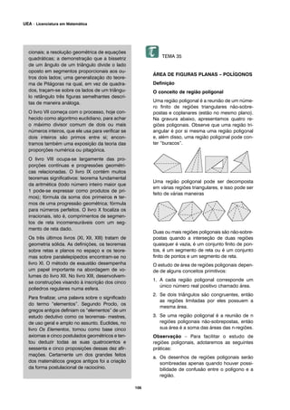 cionais; a resolução geométrica de equações
quadráticas; a demonstração que a bissetriz
de um ângulo de um triângulo divide o lado
oposto em segmentos proporcionais aos ou-
tros dois lados; uma generalização do teore-
ma de Pitágoras na qual, em vez de quadra-
dos, traçam-se sobre os lados de um triângu-
lo retângulo três figuras semelhantes descri-
tas de maneira análoga.
O livro VII começa com o processo, hoje con-
hecido como algoritmo euclidiano, para achar
o máximo divisor comum de dois ou mais
números inteiros, que ele usa para verificar se
dois inteiros são primos entre si; encon-
tramos também uma exposição da teoria das
proporções numérica ou pitagórica.
O livro VIII ocupa-se largamente das pro-
porções contínuas e progressões geométri-
cas relacionadas. O livro IX contém muitos
teoremas significativos: teorema fundamental
da aritmética (todo número inteiro maior que
1 pode-se expressar como produtos de pri-
mos); fórmula da soma dos primeiros n ter-
mos de uma progressão geométrica; fórmula
para números perfeitos. O livro X focaliza os
irracionais, isto é, comprimentos de segmen-
tos de reta incomensuráveis com um seg-
mento de reta dado.
Os três últimos livros (XI, XII, XIII) tratam de
geometria sólida. As definições, os teoremas
sobre retas e planos no espaço e os teore-
mas sobre paralelepípedos encontram-se no
livro XI. O método de exaustão desempenha
um papel importante na abordagem de vo-
lumes do livro XII. No livro XIII, desenvolvem-
se construções visando à inscrição dos cinco
poliedros regulares numa esfera.
Para finalizar, uma palavra sobre o significado
do termo “elementos”. Segundo Proclo, os
gregos antigos definiam os “elementos” de um
estudo dedutivo como os teoremas- mestres,
de uso geral e amplo no assunto. Euclides, no
livro Os Elementos, tomou como base cinco
axiomas e cinco postulados geométricos e ten-
tou deduzir todas as suas quatrocentos e
sessenta e cinco proposições dessas dez afir-
mações. Certamente um dos grandes feitos
dos matemáticos gregos antigos foi a criação
da forma postulacional de raciocínio.
TEMA 35
ÁREA DE FIGURAS PLANAS – POLÍGONOS
Definição
O conceito de região poligonal
Uma região poligonal é a reunião de um núme-
ro finito de regiões triangulares não-sobre-
postas e coplanares (estão no mesmo plano).
Na gravura abaixo, apresentamos quatro re-
giões poligonais. Observe que uma região tri-
angular é por si mesma uma região poligonal
e, além disso, uma região poligonal pode con-
ter “buracos”.
Uma região poligonal pode ser decomposta
em várias regiões triangulares, e isso pode ser
feito de várias maneiras
Duas ou mais regiões poligonais são não-sobre-
postas quando a interseção de duas regiões
quaisquer é vazia, é um conjunto finito de pon-
tos, é um segmento de reta ou é um conjunto
finito de pontos e um segmento de reta.
O estudo de área de regiões poligonais depen-
de de alguns conceitos primitivos:
1. A cada região poligonal corresponde um
único número real positivo chamado área.
2. Se dois triângulos são congruentes, então
as regiões limitadas por eles possuem a
mesma área.
3. Se uma região poligonal é a reunião de n
regiões poligonais não-sobrepostas, então
sua área é a soma das áreas das n-regiões.
Observação – Para facilitar o estudo de
regiões poligonais, adotaremos as seguintes
práticas:
a. Os desenhos de regiões poligonais serão
sombreadas apenas quando houver possi-
bilidade de confusão entre o polígono e a
região.
106
UEA – Licenciatura em Matemática
 