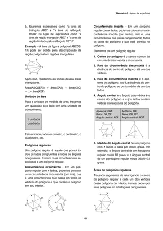 b. Usaremos expressões como “a área do
triângulo ABC” e “a área do retângulo
RSTU” no lugar de expressões como “a
área da região triangular ABC” e “a área da
região limitada pelo retângulo RSTU”.
Exemplo – A área da figura poligonal ABCDE-
FX pode ser obtida pela decomposição da
região poligonal em regiões triangulares.
Após isso, realizamos as somas dessas áreas
triangulares.
Área(ABCDEFX) = área(XAB) + área(XBC)
+...+ área(XEF)
Unidade de área
Para a unidade de medida de área, traçamos
um quadrado cujo lado tem uma unidade de
comprimento.
Esta unidade pode ser o metro, o centímetro, o
quilômetro, etc.
Polígonos regulares
Um polígono regular é aquele que possui to-
dos os lados congruentes e todos os ângulos
congruentes. Existem duas circunferências as-
sociadas a um polígono regular.
Circunferência circunscrita – Em um polí-
gono regular com n lados, podemos construir
uma circunferência circunscrita (por fora), que
é uma circunferência que passa em todos os
vértices do polígono e que contém o polígono
em seu interior.
Circunferência inscrita – Em um polígono
regular com n lados, podemos colocar uma cir-
cunferência inscrita (por dentro), isto é, uma
circunferência que passa tangenciando todos
os lados do polígono e que está contida no
polígono.
Elementos de um polígono regular
1. Centro do polígono é o centro comum às
circunferências inscrita e circunscrita.
2. Raio da circunferência circunscrita é a
distância do centro do polígono até um dos
vértices.
3. Raio da circunferência inscrita é o apó-
tema do polígono, isto é, a distância do cen-
tro do polígono ao ponto médio de um dos
lados.
4. Ângulo central é o ângulo cujo vértice é o
centro do polígono e cujos lados contêm
vértices consecutivos do polígono.
5. Medida do ângulo central de um polígono
com n lados é dada por 360/n graus. Por
exemplo, o ângulo central de um hexágono
regular mede 60 graus, e o ângulo central
de um pentágono regular mede 360/5=72
graus.
Áreas de polígonos regulares
Traçando segmentos de reta ligando o centro
do polígono regular a cada um dos vértices
desse polígono de n-lados, iremos decompor
esse polígono em n triângulos congruentes.
Apótema: OM,
Raios: OA,OF
Ângulo central: AOF
Apótema: OX,
Raios: OR, OT
Ângulo central: ROT
1 unidade
quadrada
107
Geometria I – Áreas de superfícies
 