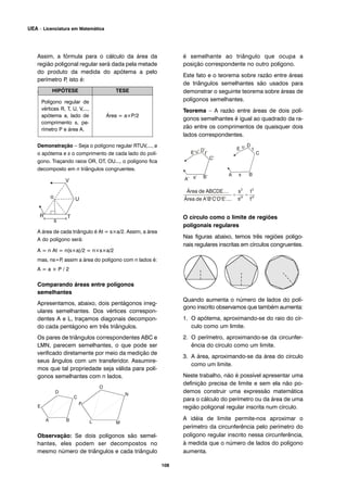 Assim, a fórmula para o cálculo da área da
região poligonal regular será dada pela metade
do produto da medida do apótema a pelo
perímetro P, isto é:
A = a × Perímetro / 2
Demonstração – Seja o polígono regular RTUV,..., a
o apótema e s o comprimento de cada lado do polí-
gono. Traçando raios OR, OT, OU..., o polígono fica
decomposto em n triângulos congruentes.
A área de cada triângulo é At = s×a/2. Assim, a área
A do polígono será:
A = n At = n(s×a)/2 = n×s×a/2
mas, ns=P, assim a área do polígono com n lados é:
A = a × P / 2
Comparando áreas entre polígonos
semelhantes
Apresentamos, abaixo, dois pentágonos irreg-
ulares semelhantes. Dos vértices correspon-
dentes A e L, traçamos diagonais decompon-
do cada pentágono em três triângulos.
Os pares de triângulos correspondentes ABC e
LMN, parecem semelhantes, o que pode ser
verificado diretamente por meio da medição de
seus ângulos com um transferidor. Assumire-
mos que tal propriedade seja válida para polí-
gonos semelhantes com n lados.
Observação: Se dois polígonos são semel-
hantes, eles podem ser decompostos no
mesmo número de triângulos e cada triângulo
é semelhante ao triângulo que ocupa a
posição correspondente no outro polígono.
Este fato e o teorema sobre razão entre áreas
de triângulos semelhantes são usados para
demonstrar o seguinte teorema sobre áreas de
polígonos semelhantes.
Teorema – A razão entre áreas de dois polí-
gonos semelhantes é igual ao quadrado da ra-
zão entre os comprimentos de quaisquer dois
lados correspondentes.
O círculo como o limite de regiões
poligonais regulares
Nas figuras abaixo, temos três regiões poligo-
nais regulares inscritas em círculos congruentes.
Quando aumenta o número de lados do polí-
gono inscrito observamos que também aumenta:
1. O apótema, aproximando-se do raio do cír-
culo como um limite.
2. O perímetro, aproximando-se da circunfer-
ência do círculo como um limite.
3. A área, aproximando-se da área do círculo
como um limite.
Neste trabalho, não é possível apresentar uma
definição precisa de limite e sem ela não po-
demos construir uma expressão matemática
para o cálculo do perímetro ou da área de uma
região poligonal regular inscrita num círculo.
A idéia de limite permite-nos aproximar o
perímetro da circunferência pelo perímetro do
polígono regular inscrito nessa circunferência,
à medida que o número de lados do polígono
aumenta.
HIPÓTESE TESE
Polígono regular de
vértices R, T, U, V,...,
apótema a, lado de
comprimento s, pe-
rímetro P e área A.
Área = a×P/2
108
UEA – Licenciatura em Matemática
 