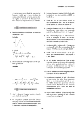 O mesmo ocorre com o cálculo da área do círcu-
lo, pois à medida que o número de lados da
região poligonal inscrita aumenta, as áreas des-
sas regiões se aproximam da área do círculo.
Esse também é um processo através de limites.
1. Determine a área de um triângulo equilátero de
altura igual a 3cm.
Solução
h = 3cm
2. Calcular a área de um hexágono regular de apó-
tema igual a 2cm.
Solução
1. Qual a área do triângulo equilátero inscrito
num círculo de raio 2cm?
2. De um pedaço quadrado de metal, corta-se
uma peça circular de diâmetro máximo e desta
corta-se outro quadrado de lado máximo. Qual
a quantidade de material desperdiçado?
3. Dado um hexágono regular (ABCDEF) de lado
L, calcule a área do quadrilátero ACDE em
função de L.
4. Sendo A a área de um quadrado inscrito em
uma circunferência, qual a área de um quadra-
do circunscrito na mesma circunferência?
5. O lado, a altura e a área de um triângulo equi-
látero formam, nessa ordem, uma progressão
geométrica. Qual é o perímetro do triângulo?
6. Qual a área da figura que se obtém eliminan-
do-se do hexágono de lado 2 a sua inter-
secção como os 6 círculos de raios unitários e
centros nos vértices do hexágono?
7. O triângulo ABC é eqüilátero, D e E são pontos
médios de BH e CH. Comparar as áreas: S1 do
trapézio DHCM com s2 do retângulo DEGH.
8. Sendo a área de um círculo igual à de um qua-
drado, qual é a relação entre o raio daquele e
o lado deste?
9. De um pedaço quadrado de metal corta-se
uma peça circular de diâmetro máximo e desta
corta-se outro quadrado de lado máximo. O
processo é repetido por mais uma vez. Qual a
quantidade de material desperdiçado?
10. Calcular a área do triângulo equilátero circun-
scrito a um círculo de área 4πcm2.
11. Considere um quadrado de lado 2. Unindo os
pontos médios dos lados desse quadrado,
obtém-se um novo quadrado. Unindo os pon-
tos médios desse novo quadrado, obtém-se
outro quadrado. Repetindo-se esse processo
indefinidamente, qual a soma das áreas de
todos esses quadrados?
12. Um octógono regular é formado cortando-se
cada canto de um quadrado de lado 6. Quanto
mede o lado do octógono?
109
Geometria I – Áreas de superfícies
 