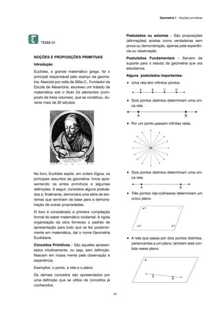 TEMA 01
NOÇÕES E PROPOSIÇÕES PRIMITIVAS
Introdução
Euclides, o grande matemático grego, foi o
principal responsável pelo avanço da geome-
tria. Nascido por volta de 300a.C., Fundador da
Escola de Alexandria, escreveu um tratado de
matemática sob o título Os elementos (com-
posto de treze volumes), que se constituiu, du-
rante mais de 20 séculos.
No livro, Euclides expõe, em ordem lógica, os
principais assuntos da geometria. Inicia apre-
sentando os entes primitivos e algumas
definições. A seguir, considera alguns postula-
dos e, finalmente, demonstra uma série de teo-
remas que serviriam de base para a demons-
tração de outras propriedades.
O livro é considerado a primeira compilação
formal do saber matemático ocidental. A rígida
organização da obra forneceu o padrão de
apresentação para tudo que se fez posterior-
mente em matemática, daí o nome Geometria
Euclidiana.
Conceitos Primitivos – São aqueles apresen-
tados intuitivamente, ou seja, sem definição.
Nascem em nossa mente pela observação e
experiência.
Exemplos: o ponto, a reta e o plano.
Os demais conceitos são apresentados por
uma definição que se utiliza de conceitos já
conhecidos.
Postulados ou axiomas – São proposições
(afirmações) aceitas como verdadeiras sem
prova ou demonstração, apenas pela experiên-
cia ou observação.
Postulados Fundamentais – Servem de
suporte para o estudo da geometria que ora
estudamos.
Alguns postulados Importantes:
• Uma reta tem infinitos pontos.
• Dois pontos distintos determinam uma úni-
ca reta .
• Por um ponto passam infinitas retas.
• Dois pontos distintos determinam uma úni-
ca reta.
• Três pontos não-colineares determinam um
único plano.
• A reta que passa por dois pontos distintos,
pertencentes a um plano, também está con-
tida nesse plano.
A B
11
Geometria I – Noções primitivas
 