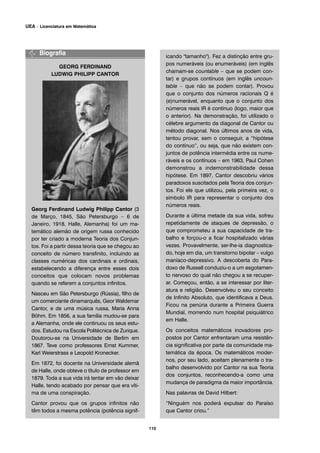 GEORG FERDINAND
LUDWIG PHILIPP CANTOR
Georg Ferdinand Ludwig Philipp Cantor (3
de Março, 1845, São Petersburgo – 6 de
Janeiro, 1918, Halle, Alemanha) foi um ma-
temático alemão de origem russa conhecido
por ter criado a moderna Teoria dos Conjun-
tos. Foi a partir dessa teoria que se chegou ao
conceito de número transfinito, incluindo as
classes numéricas dos cardinais e ordinais,
estabelecendo a diferença entre esses dois
conceitos que colocam novos problemas
quando se referem a conjuntos infinitos.
Nasceu em São Petersburgo (Rússia), filho de
um comerciante dinamarquês, Geor Waldemar
Cantor, e de uma música russa, Maria Anna
Böhm. Em 1856, a sua família mudou-se para
a Alemanha, onde ele continuou os seus estu-
dos. Estudou na Escola Politécnica de Zurique.
Doutorou-se na Universidade de Berlim em
1867. Teve como professores Ernst Kummer,
Karl Weierstrass e Leopold Kronecker.
Em 1872, foi docente na Universidade alemã
de Halle, onde obteve o título de professor em
1879. Toda a sua vida irá tentar em vão deixar
Halle, tendo acabado por pensar que era víti-
ma de uma conspiração.
Cantor provou que os grupos infinitos não
têm todos a mesma potência (potência signif-
icando "tamanho"). Fez a distinção entre gru-
pos numeráveis (ou enumeráveis) (em inglês
chamam-se countable – que se podem con-
tar) e grupos contínuos (em inglês uncoun-
table – que não se podem contar). Provou
que o conjunto dos números racionais Q é
(e)numerável, enquanto que o conjunto dos
números reais IR é contínuo (logo, maior que
o anterior). Na demonstração, foi utilizado o
célebre argumento da diagonal de Cantor ou
método diagonal. Nos últimos anos de vida,
tentou provar, sem o conseguir, a “hipótese
do contínuo”, ou seja, que não existem con-
juntos de potência intermédia entre os nume-
ráveis e os contínuos – em 1963, Paul Cohen
demonstrou a indemonstrabilidade dessa
hipótese. Em 1897, Cantor descobriu vários
paradoxos suscitados pela Teoria dos conjun-
tos. Foi ele que utilizou, pela primeira vez, o
símbolo IR para representar o conjunto dos
números reais.
Durante a última metade da sua vida, sofreu
repetidamente de ataques de depressão, o
que comprometeu a sua capacidade de tra-
balho e forçou-o a ficar hospitalizado várias
vezes. Provavelmente, ser-lhe-ia diagnostica-
do, hoje em dia, um transtorno bipolar – vulgo
maníaco-depressivo. A descoberta do Para-
doxo de Russell conduziu-o a um esgotamen-
to nervoso do qual não chegou a se recuper-
ar. Começou, então, a se interessar por liter-
atura e religião. Desenvolveu o seu conceito
de Infinito Absoluto, que identificava a Deus.
Ficou na penúria durante a Primeira Guerra
Mundial, morrendo num hospital psiquiátrico
em Halle.
Os conceitos matemáticos inovadores pro-
postos por Cantor enfrentaram uma resistên-
cia significativa por parte da comunidade ma-
temática da época. Os matemáticos moder-
nos, por seu lado, aceitam plenamente o tra-
balho desenvolvido por Cantor na sua Teoria
dos conjuntos, reconhecendo-a como uma
mudança de paradigma da maior importância.
Nas palavras de David Hilbert:
“Ninguém nos poderá expulsar do Paraíso
que Cantor criou.”
110
UEA – Licenciatura em Matemática
 
