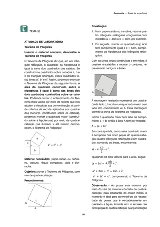 TEMA 36
ATIVIDADE DE LABORATÓRIO
Teorema de Pitágoras
Usando o material concreto, demonstre o
Teorema de Pitágoras
O Teorema de Pitágoras diz que, em um triân-
gulo retângulo, o quadrado da hipotenusa é
igual à soma dos quadrados dos catetos. Se
construirmos quadrados sobre os lados a, b e
c do triângulo retângulo, esses quadrados te-
rão áreas a2
, b2
e c2
. Assim, podemos enunciar
o Teorema de Pitágoras da seguinte forma: a
área do quadrado construído sobre a
hipotenusa é igual à soma das áreas dos
dois quadrados construídos sobre os cate-
tos. Podemos tornar o entendimento do Teo-
rema mais lúdico por meio de recorte que nos
ajudem a visualizar sua demonstração. A partir
de critérios de recorte aplicados aos quadra-
dos menores (construídos sobre os catetos),
podemos montar o quadrado maior (construí-
do sobre a hipotenusa) por meio de quebra-
cabeças que ilustram, e até mesmo demon-
stram, o Teorema de Pitágoras!
Material necessário: papel-cartão ou cartoli-
na, tesoura, régua, compasso, lápis e bor-
racha.
Objetivo: provar o Teorema de Pitágoras, com
uso de quebra-cabeças.
Procedimentos:
Construção:
1. Num papel-cartão ou cartolina, recorte qua-
tro triângulos retângulos congruentes,com
medidas a = 4cm e b = 3cm, por exemplo.
2. Em seguida, recorte um quadrado cujo lado
tem comprimento igual a c = 5cm, compri-
mento da hipotenusa dos triângulos retân-
gulos.
Com as cinco peças construídas e em mãos, é
possível encaixá-las e montar o conjunto, re-
presentado na figura a baixo.
A montagem realizada representa um quadra-
do de lado c, inscrito num quadrado maior, cujo
lado tem comprimento a+b. Essa montagem
permite a prova do Teorema de Pitágoras.
Como o quadrado maior tem lado de compri-
mento a + b, então a área A tem por medida:
A = (a + b)2
.
Em contrapartida, como esse quadrado maior
é composto das cinco peças do quebra-cabe-
ças (quatro triângulos retângulos e um quadra-
do), somando as áreas, encontramos:
Igualando os dois valores para a área, segue:
(a + b)2 =
a2
+ 2ab + b2
= 2ab + c2
a2
+ b2
= c2
, comprovando o Teorema de
Pitágoras.
Observação – Ao provar este teorema por
meio do uso do material concreto do quebra-
cabeças, para estudantes do ensino médio, o
momento é ideal para convencê-los da necessi-
dade de provar que é verdadeiramente um
quadrado a figura formada com o encaixe das
cinco peças do quebra-cabeças. A argumentação
111
Geometria I – Áreas de superfícies
 