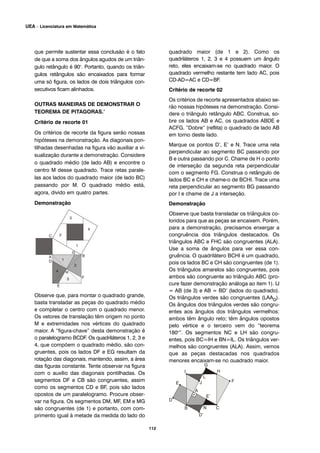 que permite sustentar essa conclusão é o fato
de que a soma dos ângulos agudos de um triân-
gulo retângulo é 90o
. Portanto, quando os triân-
gulos retângulos são encaixados para formar
uma só figura, os lados de dois triângulos con-
secutivos ficam alinhados.
OUTRAS MANEIRAS DE DEMONSTRAR O
TEOREMA DE PITAGORAS.’
Critério de recorte 01
Os critérios de recorte da figura serão nossas
hipóteses na demonstração. As diagonais pon-
tilhadas desenhadas na figura vão auxiliar a vi-
sualização durante a demonstração. Considere
o quadrado médio (de lado AB) e encontre o
centro M desse quadrado. Trace retas parale-
las aos lados do quadrado maior (de lado BC)
passando por M. O quadrado médio está,
agora, divido em quatro partes.
Demonstração
Observe que, para montar o quadrado grande,
basta transladar as peças do quadrado médio
e completar o centro com o quadrado menor.
Os vetores de translação têm origem no ponto
M e extremidades nos vértices do quadrado
maior. A “figura-chave” desta demonstração é
o paralelogramo BCDF. Os quadriláteros 1, 2, 3 e
4, que compõem o quadrado médio, são con-
gruentes, pois os lados DF e EG resultam da
rotação das diagonais, mantendo, assim, a área
das figuras constante. Tente observar na figura
com o auxílio das diagonais pontilhadas. Os
segmentos DF e CB são congruentes, assim
como os segmentos CD e BF, pois são lados
opostos de um paralelogramo. Procure obser-
var na figura. Os segmentos DM, MF, EM e MG
são congruentes (de 1) e portanto, com com-
primento igual à metade da medida do lado do
quadrado maior (de 1 e 2). Como os
quadriláteros 1, 2, 3 e 4 possuem um ângulo
reto, eles encaixam-se no quadrado maior. O
quadrado vermelho restante tem lado AC, pois
CD-AD=AC e CD=BF.
Critério de recorte 02
Os critérios de recorte apresentados abaixo se-
rão nossas hipóteses na demonstração. Consi-
dere o triângulo retângulo ABC. Construa, so-
bre os lados AB e AC, os quadrados ABDE e
ACFG. “Dobre” (reflita) o quadrado de lado AB
em torno deste lado.
Marque os pontos D’, E’ e N. Trace uma reta
perpendicular ao segmento BC passando por
B e outra passando por C. Chame de H o ponto
de interseção da segunda reta perpendicular
com o segmento FG. Construa o retângulo de
lados BC e CH e chame-o de BCHI. Trace uma
reta perpendicular ao segmento BG passando
por I e chame de J a interseção.
Demonstração
Observe que basta transladar os triângulos co-
loridos para que as peças se encaixem. Porém,
para a demonstração, precisamos enxergar a
congruência dos triângulos destacados. Os
triângulos ABC e FHC são congruentes (ALA).
Use a soma de ângulos para ver essa con-
gruência. O quadrilátero BCHI é um quadrado,
pois os lados BC e CH são congruentes (de 1).
Os triângulos amarelos são congruentes, pois
ambos são congruente ao triângulo ABC (pro-
cure fazer demonstração análoga ao item 1). IJ
= AB (de 3) e AB = BD’ (lados do quadrado).
Os triângulos verdes são congruentes (LAAo).
Os ângulos dos triângulos verdes são congru-
entes aos ângulos dos triângulos vermelhos:
ambos têm ângulo reto; têm ângulos opostos
pelo vértice e o terceiro vem do “teorema
180o
”. Os segmentos NC e LH são congru-
entes, pois BC=IH e BN=IL. Os triângulos ver-
melhos são congruentes (ALA). Assim, vemos
que as peças destacadas nos quadrados
menores encaixam-se no quadrado maior.
112
UEA – Licenciatura em Matemática
 