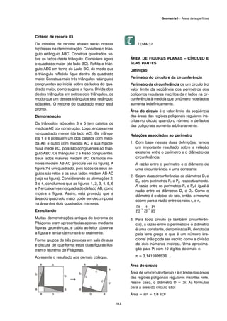 Critério de recorte 03
Os critérios de recorte abaixo serão nossas
hipóteses na demonstração. Considere o triân-
gulo retângulo ABC. Construa quadrados so-
bre os lados deste triângulo. Considere agora
o quadrado maior (de lado BC). Reflita o triân-
gulo ABC em torno do Lado BC, de modo que
o triângulo refletido fique dentro do quadrado
maior. Construa mais três triângulos retângulos
congruentes ao inicial sobre os lados do qua-
drado maior, como sugere a figura. Divida dois
destes triângulos em outros dois triângulos, de
modo que um desses triângulos seja retângulo
isósceles. O recorte do quadrado maior está
pronto.
Demonstração
Os triângulos isósceles 3 e 5 tem catetos de
medida AC por construção. Logo, encaixam-se
no quadrado menor (de lado AC). Os triângu-
los 1 e 6 possuem um dos catetos com medi-
da AB e outro com medida AC e sua hipote-
nusa mede BC, pois são congruentes ao triân-
gulo ABC. Os triângulos 2 e 4 são congruentes.
Seus lados maiores medem BC. Os lados me-
nores medem AB-AC (procure ver na figura). A
figura 7 é um quadrado, pois todos os seus ân-
gulos são retos e os seus lados medem AB-AC
(veja na figura). Considerando as afirmações 2,
3 e 4, concluímos que as figuras 1, 2, 3, 4, 5, 6
e 7 encaixam-se no quadrado de lado AB, como
mostra a figura. Assim, está provado que a
área do quadrado maior pode ser decomposta
na área dos dois quadrados menores.
Exercitando
Muitas demonstrações antigas do teorema de
Pitágoras eram apresentadas apenas mediante
figuras geométricas, e cabia ao leitor observar
a figura e tentar demonstrá-lo oralmente.
Forme grupos de três pessoas em sala de aula
e discuta de que forma estas duas figuras ilus-
tram o teorema de Pitágoras.
Apresente o resultado aos demais colegas.
TEMA 37
ÁREA DE FIGURAS PLANAS – CÍRCULO E
SUAS PARTES
Definição
Perímetro do círculo e da circunferência
Perímetro da circunferência de um círculo é o
valor limite da seqüência dos perímetros dos
polígonos regulares inscritos de n lados na cir-
cunferência à medida que o número n de lados
aumenta indefinidamente.
Área do círculo é o valor limite da seqüência
das áreas das regiões poligonais regulares ins-
critas no círculo quando o número n de lados
das poligonais aumenta arbitrariamente.
Relações associadas ao perímetro
1. Com base nessas duas definições, temos
um importante resultado sobre a relação
existente entre o perímetro e o diâmetro da
circunferência:
A razão entre o perímetro e o diâmetro de
uma circunferência é uma constante
2. Sejam duas circunferências de diâmetros D1 e
D2, com perímetros P1 e P2, respectivamente.
A razão entre os perímetros P1 e P2 é igual à
razão entre os diâmetros D1 e D2. Como o
diâmetro é o dobro do raio, então, o mesmo
ocorre para a razão entre os raios r1 e r2.
3. Para todo círculo (e também circunferên-
cia), a razão entre o perímetro e o diâmetro
é uma constante, denominada Pi, denotada
pela letra grega π que é um número irra-
cional (não pode ser escrito como a divisão
de dois números inteiros). Uma aproxima-
ção para Pi com 10 dígitos decimais é:
π = 3,1415926536....
Área do círculo
Área de um círculo de raio r é o limite das áreas
das regiões poligonais regulares inscritas nele.
Nesse caso, o diâmetro D = 2r. As fórmulas
para a área do círculo são:
Área = πr² = 1/4 πD²
113
Geometria I – Áreas de superfícies
 