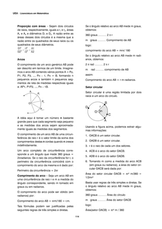 Proporção com áreas – Sejam dois círculos
de raios, respectivamente, iguais a r1 e r2, áreas
A1 e A2 e diâmetros D1 e D2. A razão entre as
áreas desses dois círculos é a mesma que a
razão entre os quadrados de seus raios ou os
quadrados de seus diâmetros.
Arcos
O comprimento de um arco genérico AB pode
ser descrito em termos de um limite. Imagine-
mos o arco AB contendo vários pontos A = Po,
P1, P2, P3, ..., Pn – 1, Pn = B, formando n
pequenos arcos e também n pequenos seg-
mentos de reta de medidas respectivas iguais
a: AP1, P1P2, ..., Pn – 1B.
A idéia aqui é tomar um número n bastante
grande para que cada segmento seja pequeno
e as medidas dos arcos sejam aproximada-
mente iguais às medidas dos segmentos.
O comprimento de um arco AB de uma circun-
ferência de raio r é o valor limite da soma dos
comprimentos destas n cordas quando n cresce
indefinidamente.
Um arco completo de circunferência corre-
sponde a um ângulo que mede 360 graus =
2πradianos. Se o raio da circunferência for r, o
perímetro da circunferência coincidirá com o
comprimento do arco da mesma e é dado por:
Perímetro da circunferência = 2πr
Comprimento do arco – Seja um arco AB em
uma circunferência de raio r e m a medida do
ângulo correspondente, sendo m tomado em
graus ou em radianos.
O comprimento do arco pode ser obtido (em
radianos) por:
Comprimento do arco AB = πrm/180 = r.m.
Tais fórmulas podem ser justificadas pelas
seguintes regras de três simples e diretas.
Se o ângulo relativo ao arco AB mede m graus,
obtemos:
360 graus ……… 2 π r
m graus ……… Comprimento de AB
logo:
comprimento do arco AB = mrπ/ 180
Se o ângulo relativo ao arco AB mede m radi-
anos, obtemos:
2 π rad ……… 2 π r
m rad ……… comprimento de AB
assim:
Comprimento do arco AB = r m radianos.
Setor circular
Setor circular é uma região limitada por dois
raios e um arco do círculo.
Usando a figura acima, podemos extrair algu-
mas informações:
1. OACB é um setor circular.
2. OADB é um setor circular.
3. r é o raio de cada um dos setores.
4. ACB é o arco do setor OACB.
5. ADB é o arco do setor OADB.
6. Tomando m como a medida do arco ACB
(em graus ou radianos), a área do setor cir-
cular OACB será dada por:
Área do setor circular OACB = πr² m/360 =
1/2mr²
Basta usar regras de três simples e diretas. Se
o ângulo relativo ao arco AB mede m graus,
obtemos:
360 graus ……… Área do círculo
m graus ……… Área do setor OACB
logo:
Área(setor OACB) = πr² m / 360
114
UEA – Licenciatura em Matemática
m
 