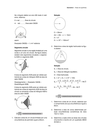 Se o ângulo relativo ao arco AB mede m radi-
anos, obtemos:
2 π rad ……… Área do círculo
m rad ……… Área setor OACB
assim:
Área(setor OACB) = ½ mr² radianos
Segmento circular
Segmento circular é uma região limitada por uma
corda e um arco do círculo. Na figura abaixo,
existem dois segmentos circulares: o segmen-
to ACB e o segmento ADB.
A área do segmento ACB pode ser obtida sub-
traindo-se a área do triângulo AOB da área do
setor OACB.
Área(segmento) = Área(setor OACB) –
Área(triângulo AOB)
A área do segmento ADB pode ser obtida sub-
traindo-se a área do segmento ACB da área do
círculo ou somando a área do triângulo AOB à
área do setor OADB.
1. Calcular a área de um círculo limitado por uma
circunferência de perímetro igual a 20πcm.
Solução
C = 20πcm
2πr = 20π ⇒ r = 10cm
A = πr2
A = π.102
= 100πcm2
2. Determine a área da região hachurada na figu-
ra abaixo:
Solução
S1 = Área do círculo.
S2 = Área do triângulo equilátero.
S = Área hachurada.
S1 = πr2
⇒ S1 = π.122
= 144π
S2 =
S =
1. Determine a área de um círculo, sabendo que
o comprimento de sua circunferência é igual a
8πcm.
2. Determine a área de coroa determinada por
duas circunferências concêntricas de raios
15cm e 12cm.
3. Determine a razão entre as áreas dos círculos
circunscrito e inscrito em um quadrado ABCD
de lado a .
115
Geometria I – Áreas de superfícies
 