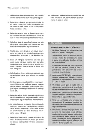 4. Determine a razão entre as áreas dos círculos
inscrito e circunscrito a um hexágono regular.
5. Determine a área de um segmento circular de
60o
de um círculo que contém um setor circular
de 6πcm2 de área, sendo 2π cm o comprimen-
to do arco desse setor.
6. Determine a razão entre as áreas dos segmen-
tos circulares em que fica dividido um círculo no
qual se traça uma corda igual ao raio do círculo.
7. Calcule a área da superfície limitada por seis
círculos de raio unitário com centros nos vér-
tices de um hexágono regular de lado 2.
8. Qual a razão entre o raio de um círculo circun-
scrito e o raio de um círculo inscrito em um
triângulo ABC de lados a, b, c e perímetro 2p?
9. Dado um triângulo eqüilátero e sabendo que
existe outro triângulo inscrito com os lados
respectivamente perpendiculares aos do pri-
meiro, calcule a relação entre as áreas dos
dois triângulos.
10. Calcule a área de um ret6angulo, sabendo que
cada diagonal mede 10cm e forma um ângulo
de 60º.
11. Um losango e um quadrado têm o mesmo perí-
metro. Determine a razão da área do losango
para a área do quadrado, sabendo que o ân-
gulo agudo formado por dois lados do losango
mede 60º.
12. Determine a área de um quadrado inscrito num
círculo em função da diagonal menor d de um
dodecágono regular inscrito no mesmo círculo.
13. As projeções que os catetos de um triângulo
retângulo determinam na hipotenusa medem
16cm e 9cm. Determine a razão entre a área
do círculo inscrito e a área do círculo circun-
scrito a esse triângulo.
14. Determine o lado de um losango em função do
raio r do círculo inscrito, de modo que a área
do losango seja igual ao dobro da área desse
círculo.
15. Determine a área de um círculo inscrito em um
setor circular de 60º, sendo 12π cm o compri-
mento do arco do setor.
CURIOSIDADES SOBRE O NÚMERO π
1. Na Bíblia Sagrada, no primeiro livro de
Reis 7:23, existe a passagem:
“Fez também o mar de fundição; era re-
dondo e media dez côvados duma borda
à outra, cinco côvados de altura e trinta
de circunferência.”
A passagem sugere que os construtores
da casa de Salomão usavam o valor 3
para a razão entre o diâmetro e o compri-
mento da circunferência.
2. Arquimedes (287-212 a.C.) mostrou que o
valor da razão entre o diâmetro e o com-
primento da circunferência estava entre
3+1/7 e 3+10/71.
3. O símbolo usado para a razão entre o
diâmetro e o comprimento da circunferên-
cia somente foi introduzido no século XVIII.
4. O valor de π correto com 10 dígitos deci-
mais foi usado no cálculo do comprimen-
to da linha do Equador terrestre.
5. Uma vez conhecida uma unidade de
comprimento, é impossível construir um
segmento de comprimento π por meio de
régua e compasso.
6. O número π exerce um papel muito im-
portante na Matemática e nas ciências,
predominantemente quando determina-
mos perímetros, áreas, centros de gravi-
dade, informações sobre segmentos e
setores circulares e elípticos, inclusive em
cálculos de navegação, etc.
116
UEA – Licenciatura em Matemática
 