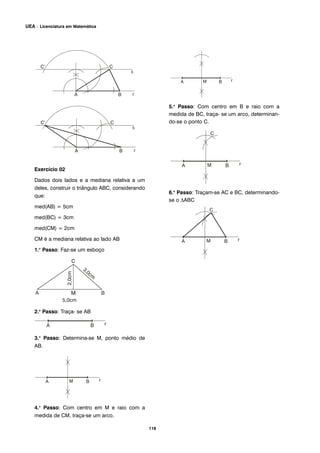 Exercício 02
Dados dois lados e a mediana relativa a um
deles, construir o triângulo ABC, considerando
que:
med(AB) = 5cm
med(BC) = 3cm
med(CM) = 2cm
CM é a mediana relativa ao lado AB
1.o
Passo: Faz-se um esboço
2.o
Passo: Traça- se AB
3.o
Passo: Determina-se M, ponto médio de
AB.
4.o
Passo: Com centro em M e raio com a
medida de CM, traça-se um arco.
5.o
Passo: Com centro em B e raio com a
medida de BC, traça- se um arco, determinan-
do-se o ponto C.
6.o
Passo: Traçam-se AC e BC, determinando-
se o ΔABC
118
UEA – Licenciatura em Matemática
 