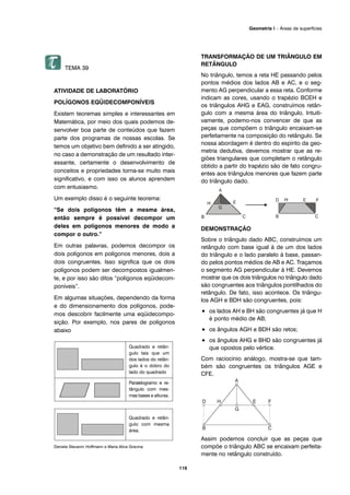 TEMA 39
ATIVIDADE DE LABORATÓRIO
POLÍGONOS EQÜIDECOMPONÍVEIS
Existem teoremas simples e interessantes em
Matemática, por meio dos quais podemos de-
senvolver boa parte de conteúdos que fazem
parte dos programas de nossas escolas. Se
temos um objetivo bem definido a ser atingido,
no caso a demonstração de um resultado inter-
essante, certamente o desenvolvimento de
conceitos e propriedades torna-se muito mais
significativo, e com isso os alunos aprendem
com entusiasmo.
Um exemplo disso é o seguinte teorema:
“Se dois polígonos têm a mesma área,
então sempre é possível decompor um
deles em polígonos menores de modo a
compor o outro.”
Em outras palavras, podemos decompor os
dois polígonos em polígonos menores, dois a
dois congruentes. Isso significa que os dois
polígonos podem ser decompostos igualmen-
te, e por isso são ditos “polígonos eqüidecom-
poníveis”.
Em algumas situações, dependendo da forma
e do dimensionamento dos polígonos, pode-
mos descobrir facilmente uma eqüidecompo-
sição. Por exemplo, nos pares de polígonos
abaixo
Daniela Stevanin Hoffmann e Maria Alice Gravina
TRANSFORMAÇÃO DE UM TRIÂNGULO EM
RETÂNGULO
No triângulo, temos a reta HE passando pelos
pontos médios dos lados AB e AC, e o seg-
mento AG perpendicular a essa reta. Conforme
indicam as cores, usando o trapézio BCEH e
os triângulos AHG e EAG, construímos retân-
gulo com a mesma área do triângulo. Intuiti-
vamente, podemo-nos convencer de que as
peças que compõem o triângulo encaixam-se
perfeitamente na composição do retângulo. Se
nossa abordagem é dentro do espírito da geo-
metria dedutiva, devemos mostrar que as re-
giões triangulares que completam o retângulo
obtido a partir do trapézio são de fato congru-
entes aos triângulos menores que fazem parte
do triângulo dado.
DEMONSTRAÇÃO
Sobre o triângulo dado ABC, construímos um
retângulo com base igual à de um dos lados
do triângulo e o lado paralelo à base, passan-
do pelos pontos médios de AB e AC. Traçamos
o segmento AG perpendicular à HE. Devemos
mostrar que os dois triângulos no triângulo dado
são congruentes aos triângulos pontilhados do
retângulo. De fato, isso acontece. Os triângu-
los AGH e BDH são congruentes, pois:
• os lados AH e BH são congruentes já que H
é ponto médio de AB;
• os ângulos AGH e BDH são retos;
• os ângulos AHG e BHD são congruentes já
que opostos pelo vértice.
Com raciocínio análogo, mostra-se que tam-
bém são congruentes os triângulos AGE e
CFE.
Assim podemos concluir que as peças que
compõe o triângulo ABC se encaixam perfeita-
mente no retângulo construído.
Quadrado e retân-
gulo com mesma
área.
Quadrado e retân-
gulo tais que um
dos lados do retân-
gulo é o dobro do
lado do quadrado
Paralelogramo e re-
tângulo com mes-
mas bases e alturas.
119
Geometria I – Áreas de superfícies
 