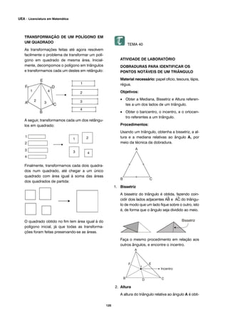 TRANSFORMAÇÃO DE UM POLÍGONO EM
UM QUADRADO
As transformações feitas até agora resolvem
facilmente o problema de transformar um polí-
gono em quadrado de mesma área. Inicial-
mente, decompomos o polígono em triângulos
e transformamos cada um destes em retângulo:
A seguir, transformamos cada um dos retângu-
los em quadrado:
Finalmente, transformamos cada dois quadra-
dos num quadrado, até chegar a um único
quadrado com área igual à soma das áreas
dos quadrados de partida:
O quadrado obtido no fim tem área igual à do
polígono inicial, já que todas as transforma-
ções foram feitas preservando-se as áreas.
TEMA 40
ATIVIDADE DE LABORATÓRIO
DOBRADURAS PARA IDENTIFICAR OS
PONTOS NOTÁVEIS DE UM TRIÂNGULO
Material necessário: papel oficio, tesoura, lápis,
régua.
Objetivos:
• Obter a Mediana, Bissetriz e Altura referen-
tes a um dos lados de um triângulo.
• Obter o baricentro, o incentro, e o ortocen-
tro referentes a um triângulo.
Procedimentos:
Usando um triângulo, obtenha a bissetriz, a al-
tura e a mediana relativas ao ângulo A, por
meio da técnica da dobradura.
1. Bissetriz
A bissetriz do triângulo é obtida, fazendo coin-
cidir dois lados adjacentes
→
AB e
→
AC do triângu-
lo de modo que um lado fique sobre o outro, isto
é, de forma que o ângulo seja dividido ao meio.
Faça o mesmo procedimento em relação aos
outros ângulos, e encontre o incentro.
2. Altura
A altura do triângulo relativa ao ângulo A é obti-
120
UEA – Licenciatura em Matemática
 