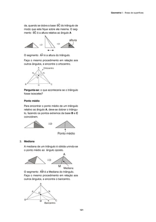 da, quando se dobra a base
→
BC do triângulo de
modo que esta fique sobre ela mesma. O seg-
mento
→
BC é a altura relativa ao ângulo A
O segmento
→
AH é a altura do triângulo.
Faça o mesmo procedimento em relação aos
outros ângulos, e encontre o ortocentro.
Pergunta-se: o que aconteceria se o triângulo
fosse isosceles?
Ponto médio
Para encontrar o ponto médio de um triângulo
relativo ao ângulo A, deve-se dobrar o triângu-
lo, fazendo os pontos extremos da base B e C
coincidirem.
3. Mediana
A mediana de um triângulo é obtida unindo-se
o ponto médio ao ângulo oposto.
O segmento
→
AM é a Mediana do triângulo.
Faça o mesmo procedimento em relação aos
outros ângulos, e encontre o baricentro.
121
Geometria I – Áreas de superfícies
 